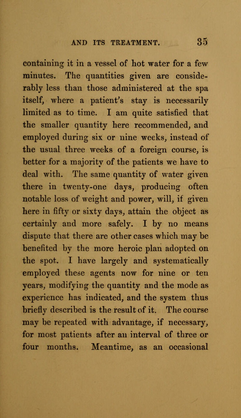 containing it in a vessel of hot water for a few minutes. The quantities given are conside- rably less than those administered at the spa itself, where a patient's stay is necessarily limited as to time. I am quite satisfied that the smaller quantity here recommended, and employed during six or nine weeks, instead of the usual three weeks of a foreign course, is better for a majority of the patients we have to deal with. The same quantity of water given there in twenty-one days, producing often notable loss of weight and power, will, if given here in fifty or sixty days, attain the object as certainly and more safely. I by no means dispute that there are other cases which may be benefited by the more heroic plan adopted on the spot. I have largely and systematically employed these agents now for nine or ten years, modifying the quantity and the mode as experience has indicated, and the system thus briefly described is the result of it. The course may be repeated with advantage, if necessary, for most patients after an interval of three or four months. Meantime, as an occasional