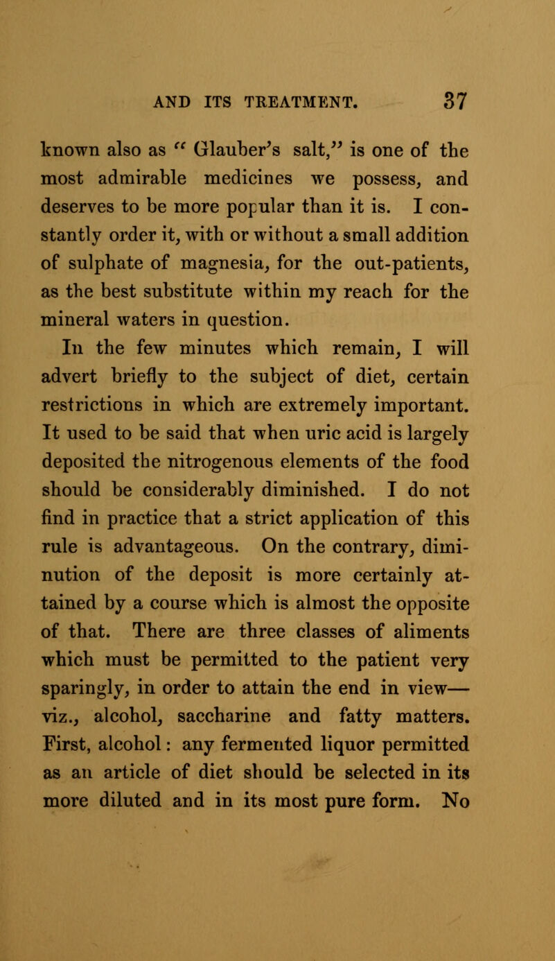 known also as  Glauber's salt, is one of the most admirable medicines we possess, and deserves to be more popular than it is. I con- stantly order it, with or without a small addition of sulphate of magnesia, for the out-patients, as the best substitute within my reach for the mineral waters in question. In the few minutes which remain, I will advert briefly to the subject of diet, certain restrictions in which are extremely important. It used to be said that when uric acid is largely deposited the nitrogenous elements of the food should be considerably diminished. I do not find in practice that a strict application of this rule is advantageous. On the contrary, dimi- nution of the deposit is more certainly at- tained by a course which is almost the opposite of that. There are three classes of aliments which must be permitted to the patient very sparingly, in order to attain the end in view— viz., alcohol, saccharine and fatty matters. First, alcohol: any fermented liquor permitted as an article of diet should be selected in its more diluted and in its most pure form. No