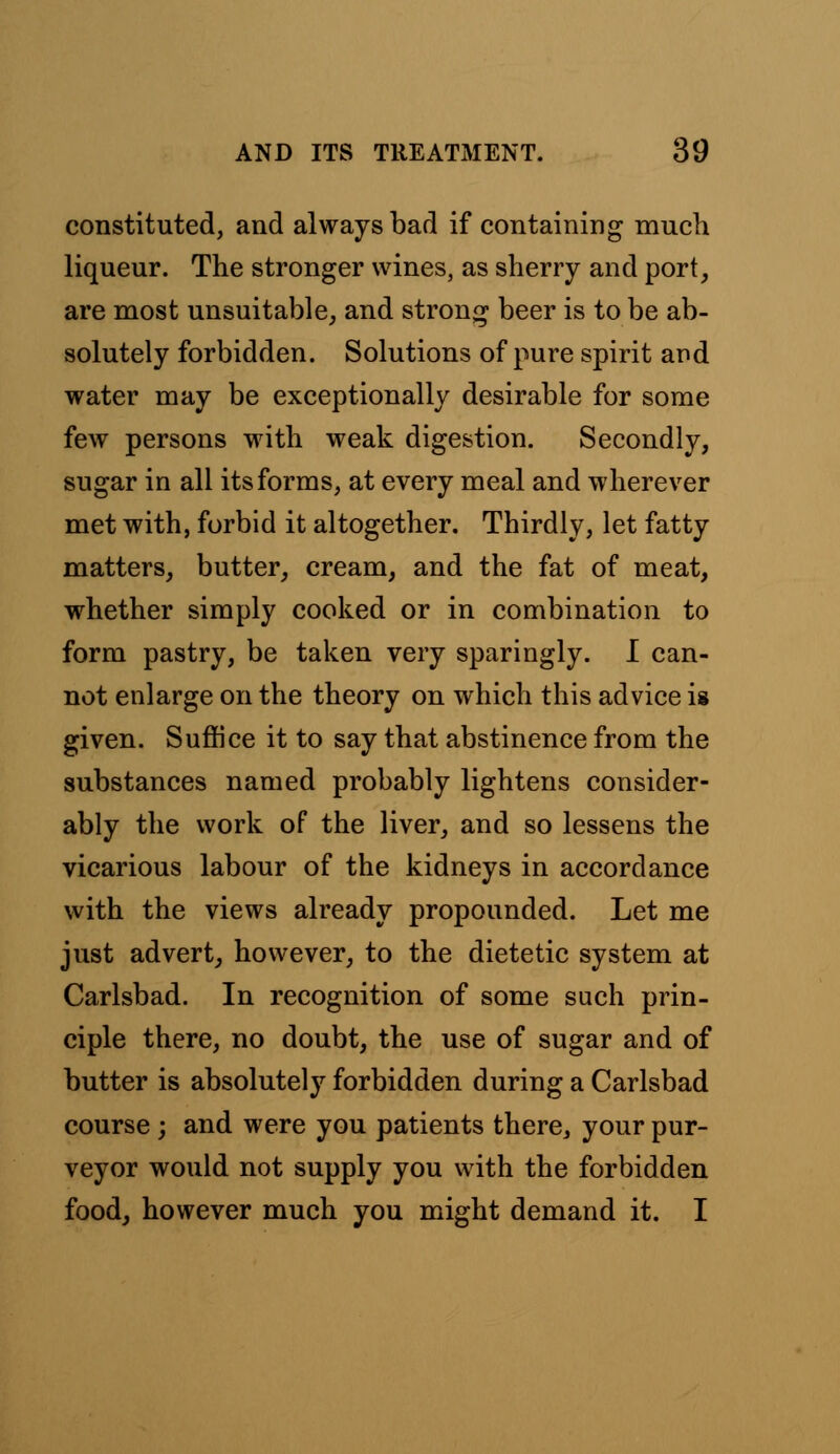 constituted, and always bad if containing much liqueur. The stronger wines, as sherry and port, are most unsuitable, and strong beer is to be ab- solutely forbidden. Solutions of pure spirit and water may be exceptionally desirable for some few persons with weak digestion. Secondly, sugar in all its forms, at every meal and wherever met with, forbid it altogether. Thirdly, let fatty matters, butter, cream, and the fat of meat, whether simply cooked or in combination to form pastry, be taken very sparingly. I can- not enlarge on the theory on which this advice is given. Suffice it to say that abstinence from the substances named probably lightens consider- ably the work of the liver, and so lessens the vicarious labour of the kidneys in accordance with the views already propounded. Let me just advert, however, to the dietetic system at Carlsbad. In recognition of some such prin- ciple there, no doubt, the use of sugar and of butter is absolutely forbidden during a Carlsbad course; and were you patients there, your pur- veyor would not supply you with the forbidden food, however much you might demand it. I