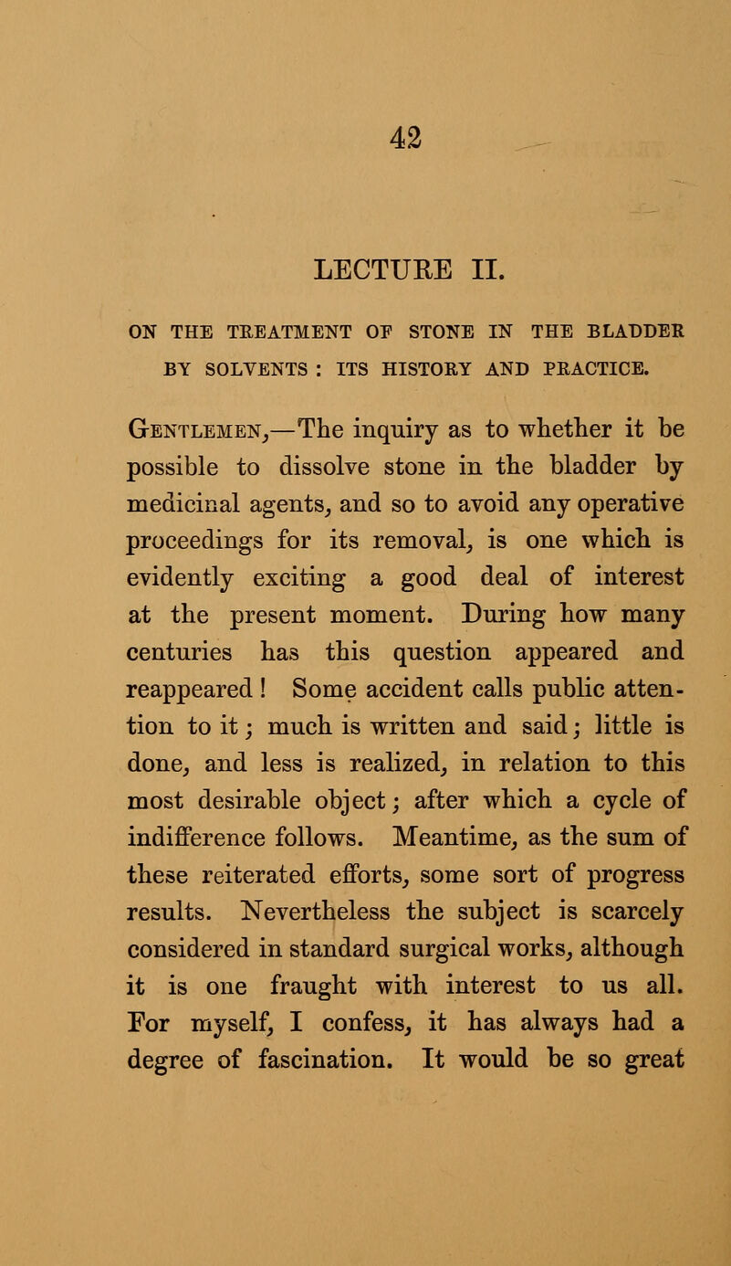 LECTURE II. ON THE TREATMENT OE STONE IN THE BLADDER BY SOLVENTS : ITS HISTORY AND PRACTICE. Gentlemen,—The inquiry as to whether it be possible to dissolve stone in the bladder by medicinal agents, and so to avoid any operative proceedings for its removal, is one which is evidently exciting a good deal of interest at the present moment. During how many centuries has this question appeared and reappeared ! Some accident calls public atten- tion to it; much is written and said; little is done, and less is realized, in relation to this most desirable object; after which a cycle of indifference follows. Meantime, as the sum of these reiterated efforts, some sort of progress results. Nevertheless the subject is scarcely considered in standard surgical works, although it is one fraught with interest to us all. For myself, I confess, it has always had a degree of fascination. It would be so great