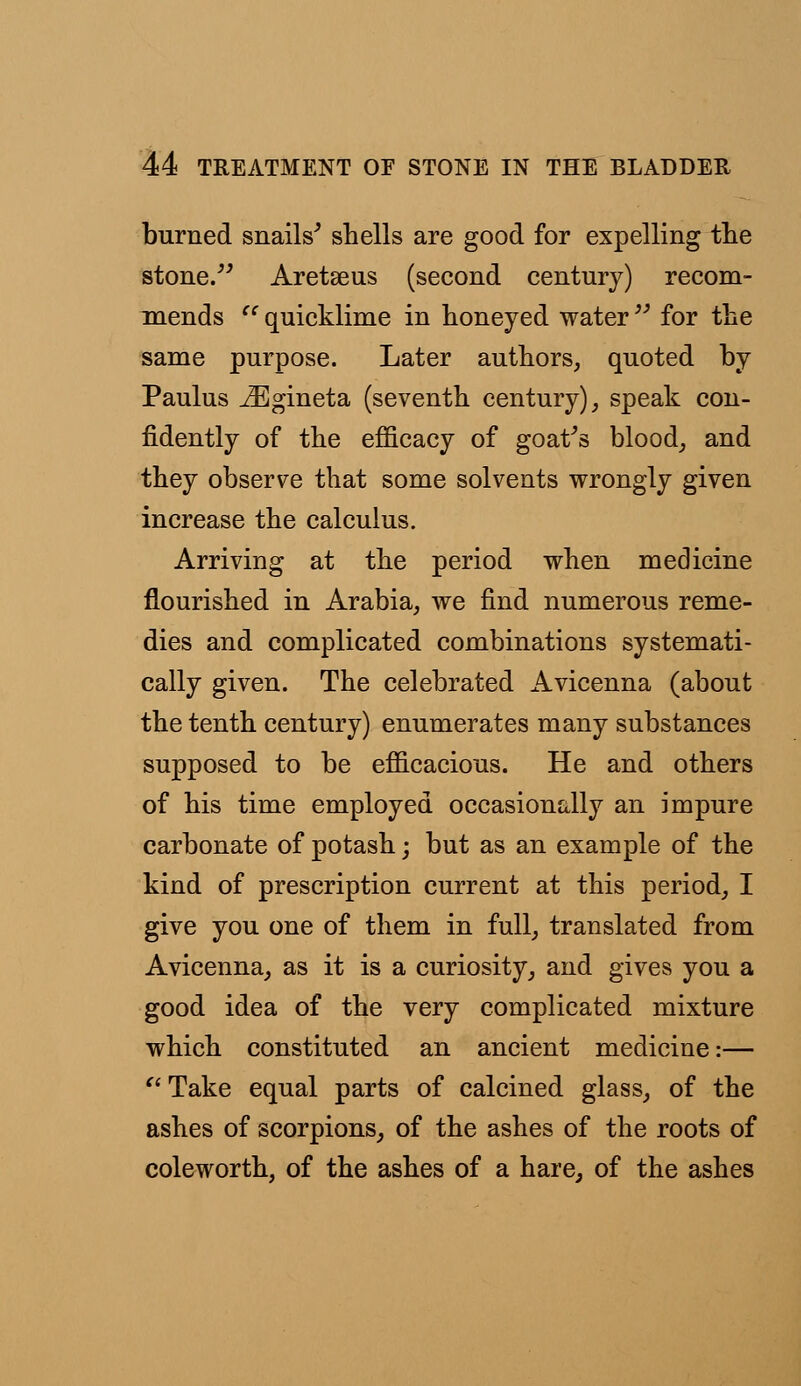 burned snails' shells are good for expelling the stone. Aretseus (second century) recom- mends 'c quicklime in honeyed water  for the same purpose. Later authors, quoted by Paulus iEgineta (seventh century), speak con- fidently of the efficacy of goat's blood, and they observe that some solvents wrongly given increase the calculus. Arriving at the period when medicine flourished in Arabia, we find numerous reme- dies and complicated combinations systemati- cally given. The celebrated Avicenna (about the tenth century) enumerates many substances supposed to be efficacious. He and others of his time employed occasionally an impure carbonate of potash; but as an example of the kind of prescription current at this period, I give you one of them in full, translated from Avicenna, as it is a curiosity, and gives you a good idea of the very complicated mixture which constituted an ancient medicine:—  Take equal parts of calcined glass, of the ashes of scorpions, of the ashes of the roots of coleworth, of the ashes of a hare, of the ashes