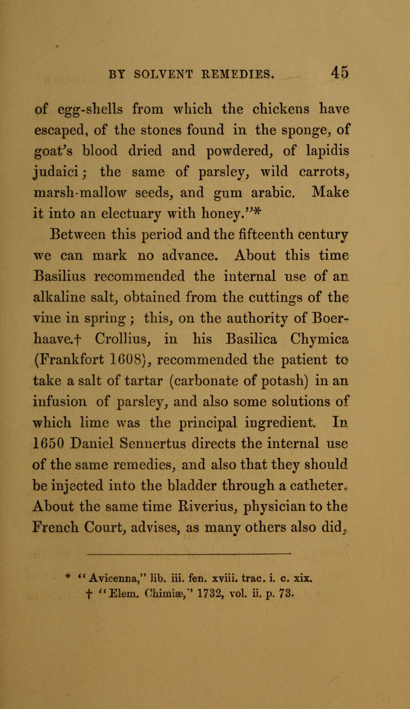 of egg-shells from which the chickens have escaped, of the stones found in the sponge, of goat's blood dried and powdered, of lapidis judaici; the same of parsley, wild carrots, marsh-mallow seeds, and gum arabic. Make it into an electuary with honey. * Between this period and the fifteenth century we can mark no advance. About this time Basilius recommended the internal use of an alkaline salt, obtained from the cuttings of the vine in spring ; this, on the authority of Boer- haavcf Crollius, in his Basilica Chymica (Frankfort 1608), recommended the patient to take a salt of tartar (carbonate of potash) in an infusion of parsley, and also some solutions of which lime was the principal ingredient. In 1650 Daniel Sennertus directs the internal use of the same remedies, and also that they should be injected into the bladder through a catheter. About the same time Riverius, physician to the French Court, advises, as manv others also did^ 1 Avicenna, lib. iii. fen. xviii. trac. i. c. xix. t Elem. Obimia?,' 1732, vol. ii. p. 73.