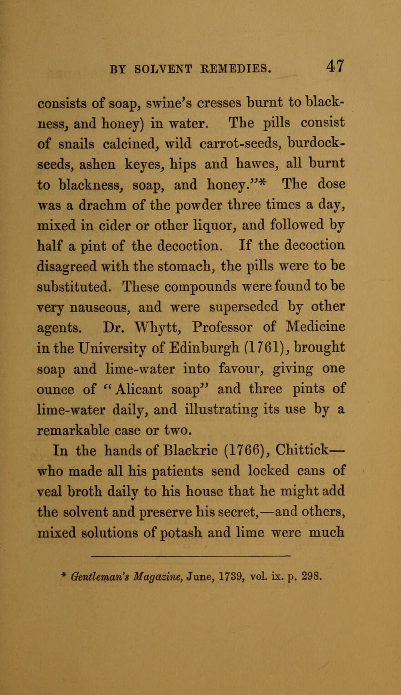 consists of soap, swine's cresses burnt to black- ness, and honey) in water. The pills consist of snails calcined, wild carrot-seeds, burdock- seeds, ashen keyes, hips and hawes, all burnt to blackness, soap, and honey.* The dose was a drachm of the powder three times a day, mixed in cider or other liquor, and followed by half a pint of the decoction. If the decoction disagreed with the stomach, the pills were to be substituted. These compounds were found to be very nauseous, and were superseded by other agents. Dr. Whytt, Professor of Medicine in the University of Edinburgh (1761), brought soap and lime-water into favour, giving one ounce of Alicant soap and three pints of lime-water daily, and illustrating its use by a remarkable case or two. In the hands of Blackrie (1766), Chittick— who made all his patients send locked cans of veal broth dailv to his house that he might add the solvent and preserve his secret,—and others, mixed solutions of potash and lime were much Gentleman's Magazine, June, 1739, vol. ix. p. 298.