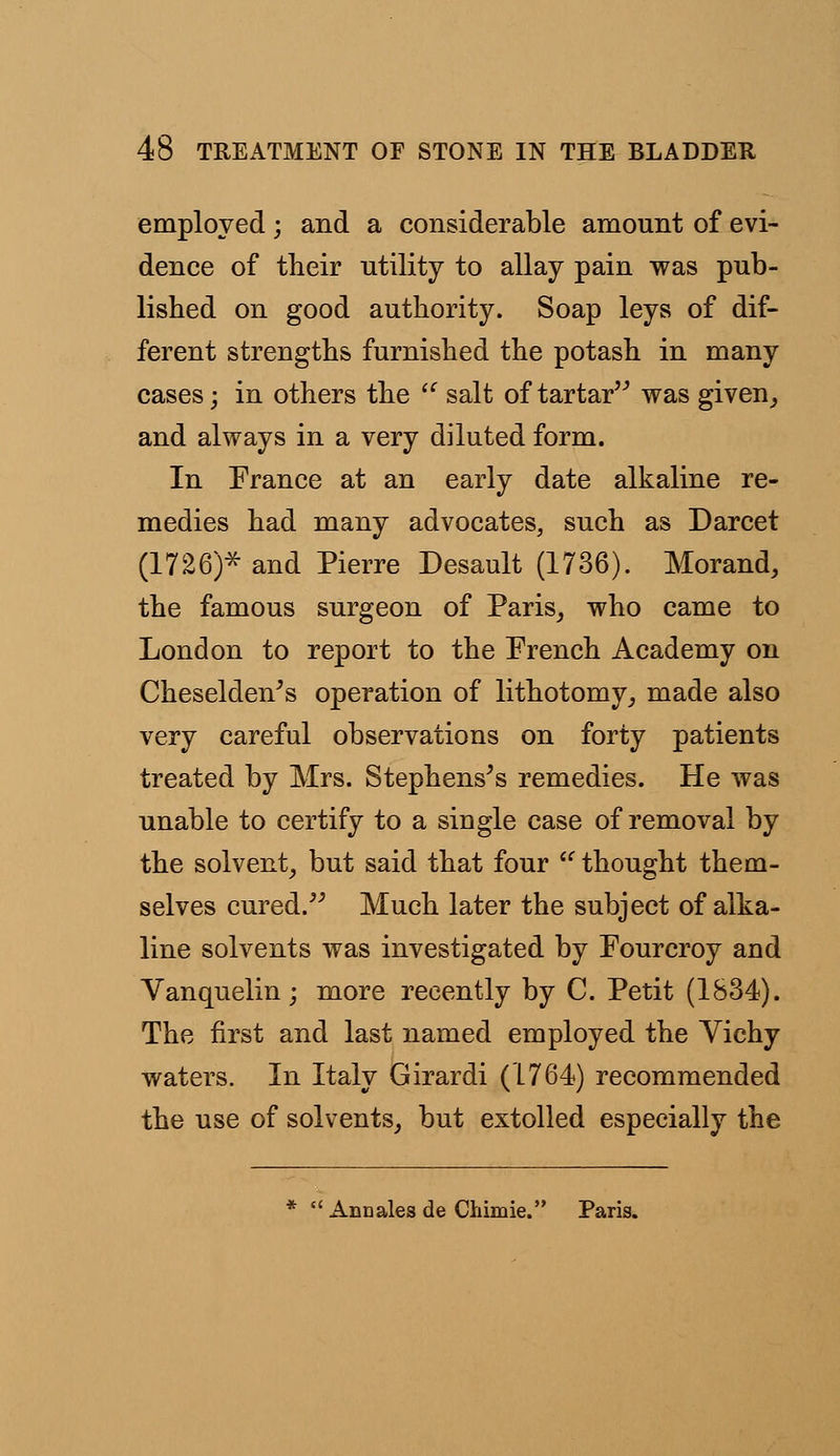 employed; and a considerable amount of evi- dence of their utility to allay pain was pub- lished on good authority. Soap leys of dif- ferent strengths furnished the potash in many cases; in others the  salt of tartar was given, and always in a very diluted form. In France at an early date alkaline re- medies had many advocates, such as Darcet (1726)* and Pierre Desault (1736). Morand, the famous surgeon of Paris, who came to London to report to the French Academy on Cheselden's operation of lithotomy, made also very careful observations on forty patients treated by Mrs. Stephens's remedies. He was unable to certify to a single case of removal by the solvent, but said that four  thought them- selves cured. Much later the subject of alka- line solvents was investigated by Fourcroy and Vanquelin; more recently by C. Petit (1834). The first and last named employed the Vichy waters. In Italy Girardi (1764) recommended the use of solvents, but extolled especially the Ann ales de Cliimie. Paris.