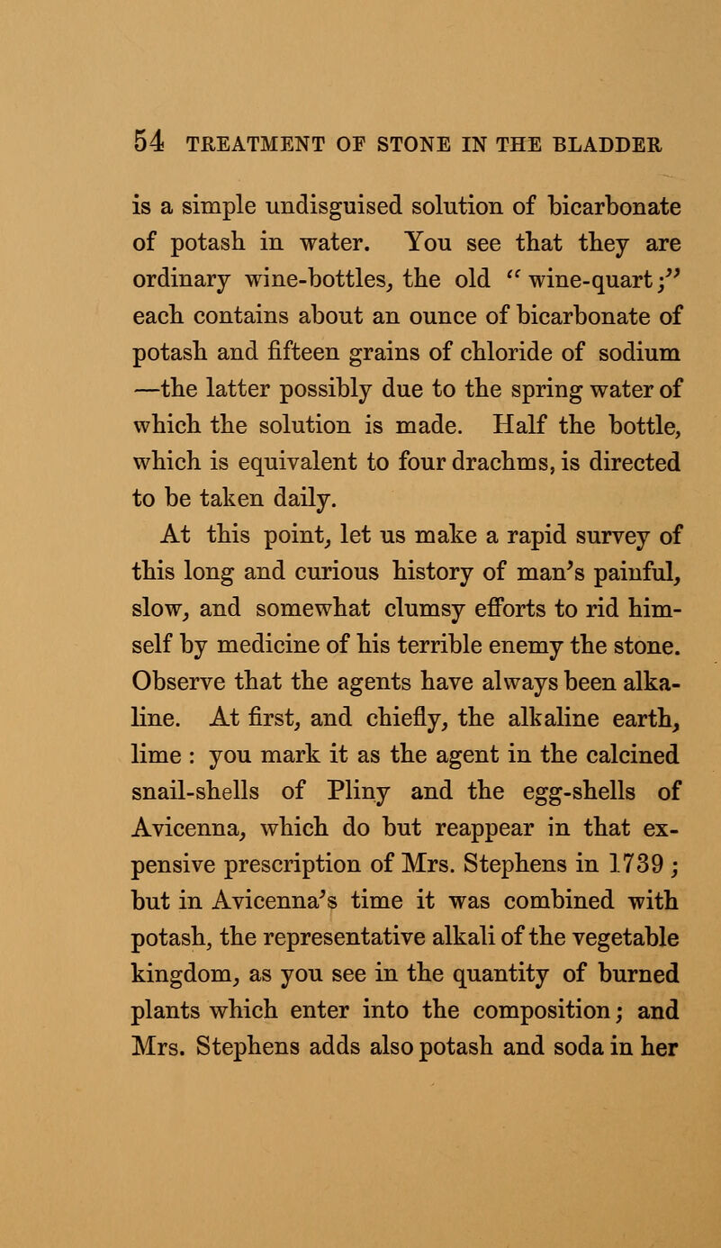 is a simple undisguised solution of bicarbonate of potash in water. You see that they are ordinary wine-bottles, the old  wine-quart; each contains about an ounce of bicarbonate of potash and fifteen grains of chloride of sodium —the latter possibly due to the spring water of which the solution is made. Half the bottle, which is equivalent to four drachms, is directed to be taken daily. At this point, let us make a rapid survey of this long and curious history of man's painful, slow, and somewhat clumsy efforts to rid him- self by medicine of his terrible enemy the stone. Observe that the agents have always been alka- line. At first, and chiefly, the alkaline earth, lime : you mark it as the agent in the calcined snail-shells of Pliny and the egg-shells of Avicenna, which do but reappear in that ex- pensive prescription of Mrs. Stephens in 1739 ; but in Avicenna's time it was combined with potash, the representative alkali of the vegetable kingdom, as you see in the quantity of burned plants which enter into the composition; and Mrs. Stephens adds also potash and soda in her