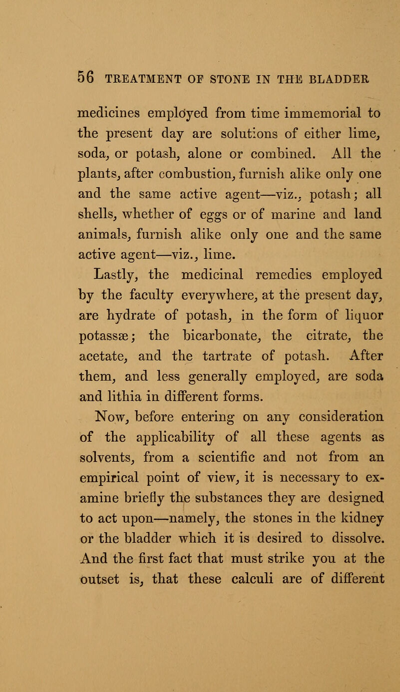 medicines empltiyed from time immemorial to the present day are solutions of either lime, soda, or potash, alone or combined. All the plants, after combustion, furnish alike only one and the same active agent—viz., potash; all shells, whether of eggs or of marine and land animals, furnish alike only one and the same active agent—viz., lime. Lastly, the medicinal remedies employed by the faculty everywhere, at the present day, are hydrate of potash, in the form of liquor potassse; the bicarbonate, the citrate, the acetate, and the tartrate of potash. After them, and less generally employed, are soda and lithia in different forms. Now, before entering on any consideration of the applicability of all these agents as solvents, from a scientific and not from an empirical point of view, it is necessary to ex- amine briefly the substances they are designed to act upon—namely, the stones in the kidney or the bladder which it is desired to dissolve. And the first fact that must strike you at the outset is, that these calculi are of different