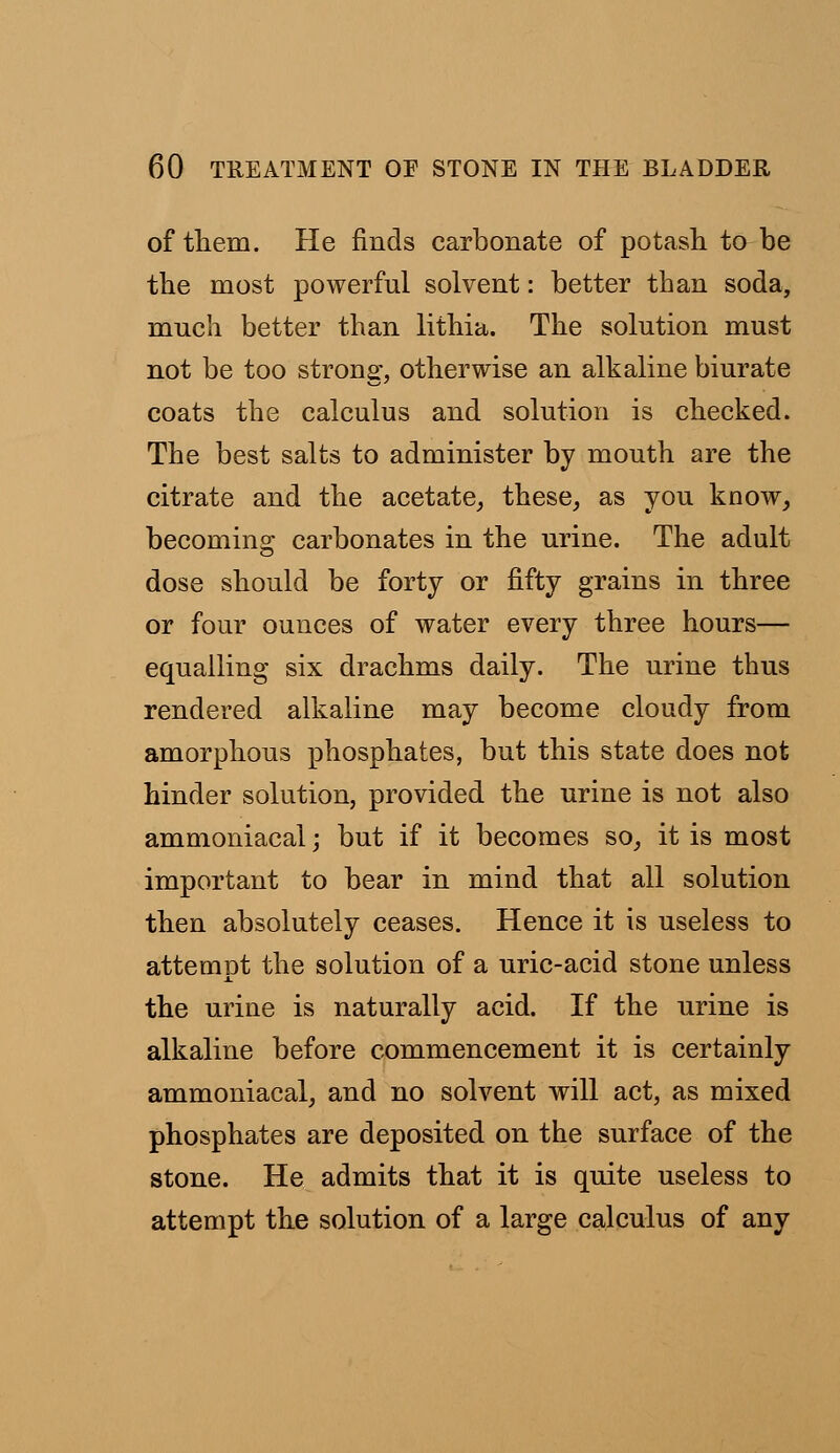 of tliem. He finds carbonate of potash to be the most powerful solvent: better than soda, much better than lithia. The solution must not be too strong, otherwise an alkaline biurate coats the calculus and solution is checked. The best salts to administer by mouth are the citrate and the acetate, these, as you know, becoming carbonates in the urine. The adult dose should be forty or fifty grains in three or four ounces of water every three hours— equalling six drachms daily. The urine thus rendered alkaline may become cloudy from amorphous phosphates, but this state does not hinder solution, provided the urine is not also ammoniacal; but if it becomes so, it is most important to bear in mind that all solution then absolutely ceases. Hence it is useless to attempt the solution of a uric-acid stone unless the urine is naturally acid. If the urine is alkaline before commencement it is certainly ammoniacal, and no solvent will act, as mixed phosphates are deposited on the surface of the stone. He admits that it is quite useless to attempt the solution of a large calculus of any