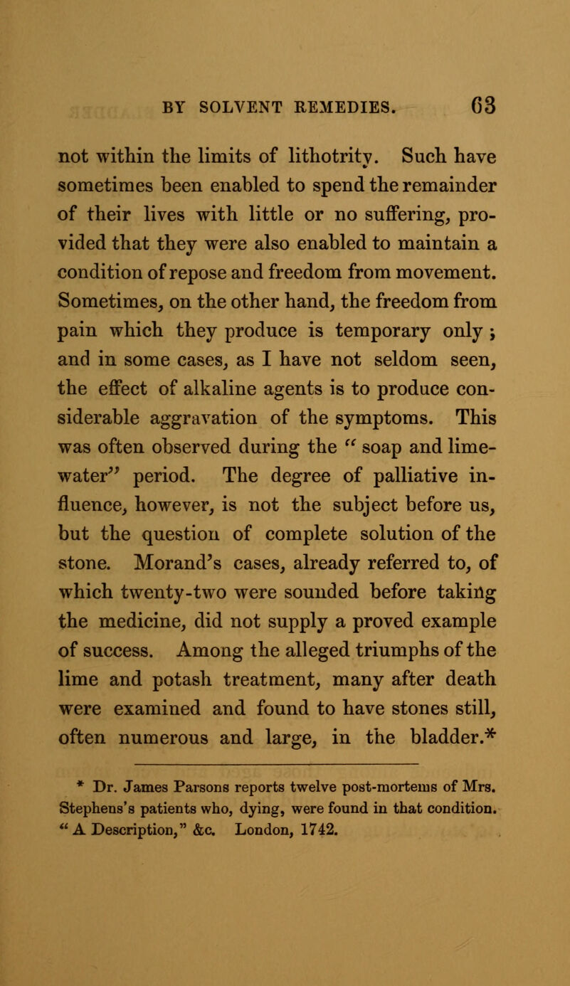 not within the limits of lithotrity. Such have sometimes been enabled to spend the remainder of their lives with little or no suffering, pro- vided that they were also enabled to maintain a condition of repose and freedom from movement. Sometimes, on the other hand, the freedom from pain which they produce is temporary only ; and in some cases, as I have not seldom seen, the effect of alkaline agents is to produce con- siderable aggravation of the symptoms. This was often observed during the  soap and lime- water period. The degree of palliative in- fluence, however, is not the subject before us, but the question of complete solution of the stone. Morand's cases, already referred to, of which twenty-two were sounded before taking the medicine, did not supply a proved example of success. Among the alleged triumphs of the lime and potash treatment, many after death were examined and found to have stones still, often numerous and large, in the bladder.* * Dr. James Parsons reports twelve post-mortems of Mrs. Stephens's patients who, dying, were found in that condition.  A Description, &c. London, 1742.