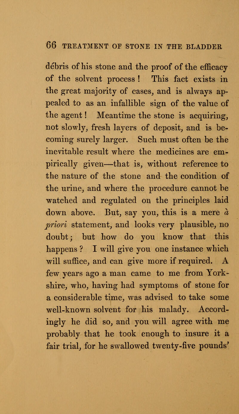 debris of his stone and the proof of the efficacy of the solvent process ! This fact exists in the great majority of cases, and is always ap- pealed to as an infallible sign of the value of the agent! Meantime the stone is acquiring, not slowly, fresh layers of deposit, and is be- coming surely larger. Such must often be the inevitable result where the medicines are em- pirically given—that is, without reference to the nature of the stone and the condition of the urine, and where the procedure cannot be watched and regulated or\ the principles laid down above. But, say you, this is a mere a priori statement, and looks very plausible, no doubt; but how do you know that this happens ? I will give you one instance which will suffice, and can give more if required. A few years ago a man came to me from York- shire, who, having had symptoms of stone for a considerable time, was advised to take some well-known solvent for his malady. Accord- ingly he did so, and you will agree with me probably that he took enough to insure it a fair trial, for he swallowed twenty-five pounds'