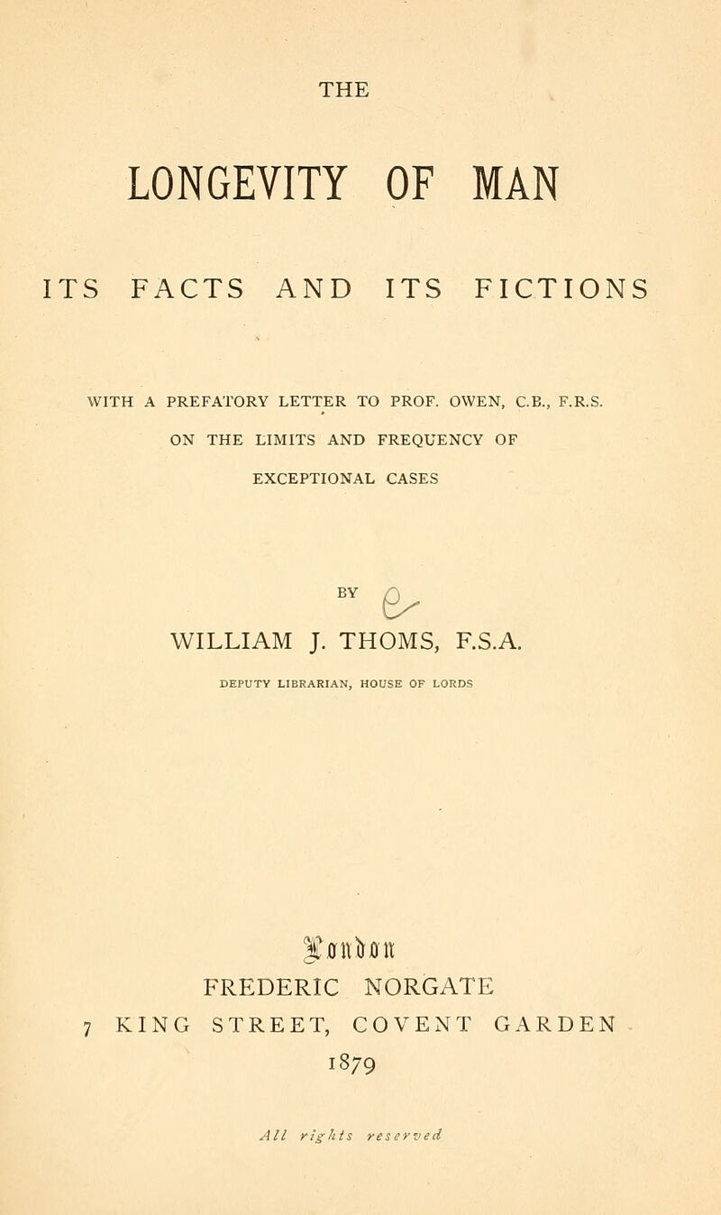 LONGEVITY OF MAN ITS FACTS AND ITS FICTIONS WITH A PREFATORY LETTER TO PROF. OWEN, C.B., F.R.S. ON THE LIMITS AND FREQUENCY OF EXCEPTIONAL CASES BV £- WILLIAM J. THOMS, F.S.A. DEPUTY LIBRARIAN, HOUSE OF LORDS FREDERIC NORGATE 7 KING STREET, COVENT GARDEN 1879