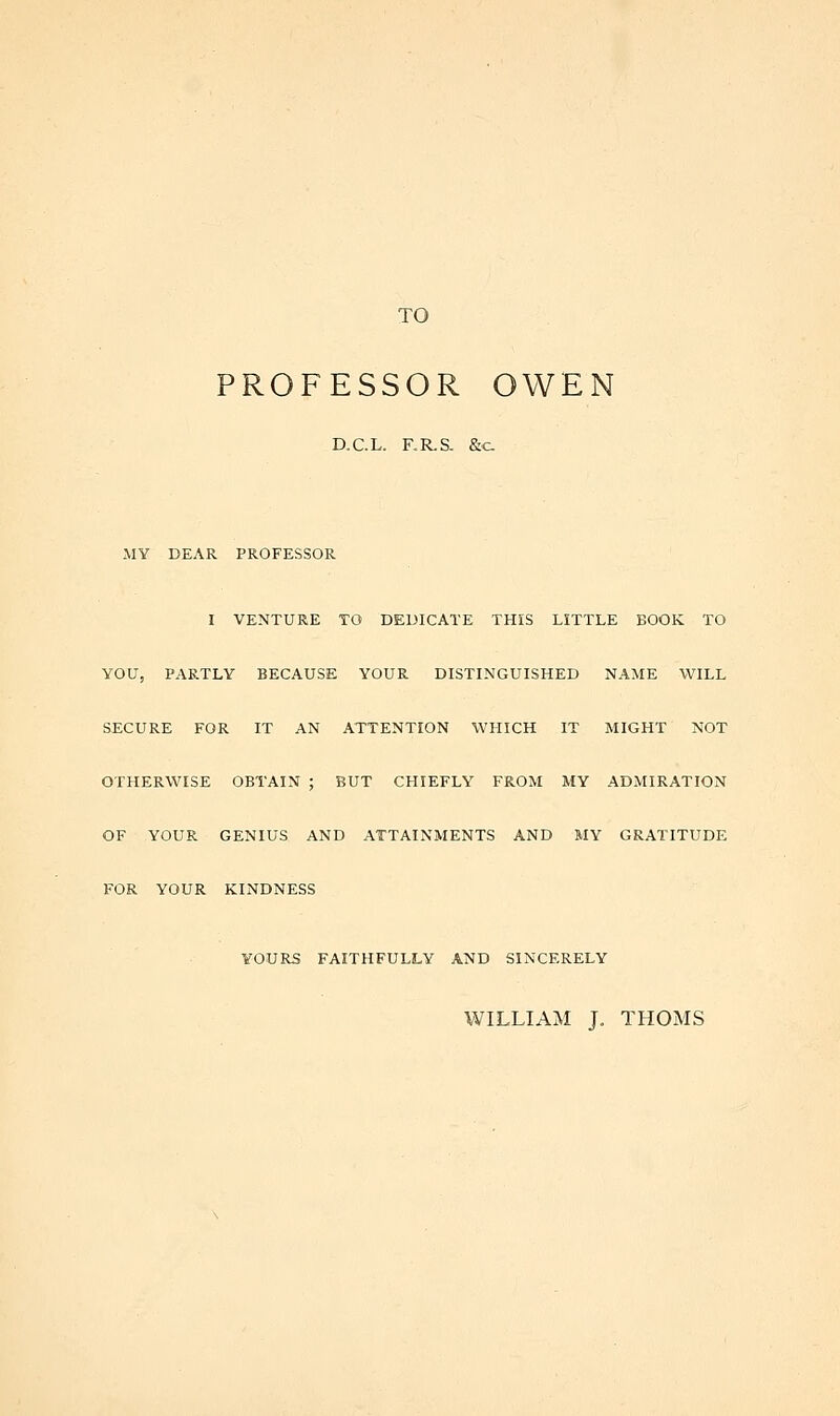 TO PROFESSOR OWEN D.C.L. F.R.S. &c MY DEAR PROFESSOR I VENTURE TO DEDICATE THIS LITTLE BOOK TO YOU, PARTLY BECAUSE YOUR DISTINGUISHED NAME WILL SECURE FOR IT AN ATTENTION WHICH IT MIGHT NOT OTHERWISE OBTAIN ; BUT CHIEFLY FROM MY ADMIRATION OF YOUR GENIUS AND ATTAINMENTS AND MY GRATITUDE FOR YOUR KINDNESS YOURS FAITHFULLY AND SINCERELY