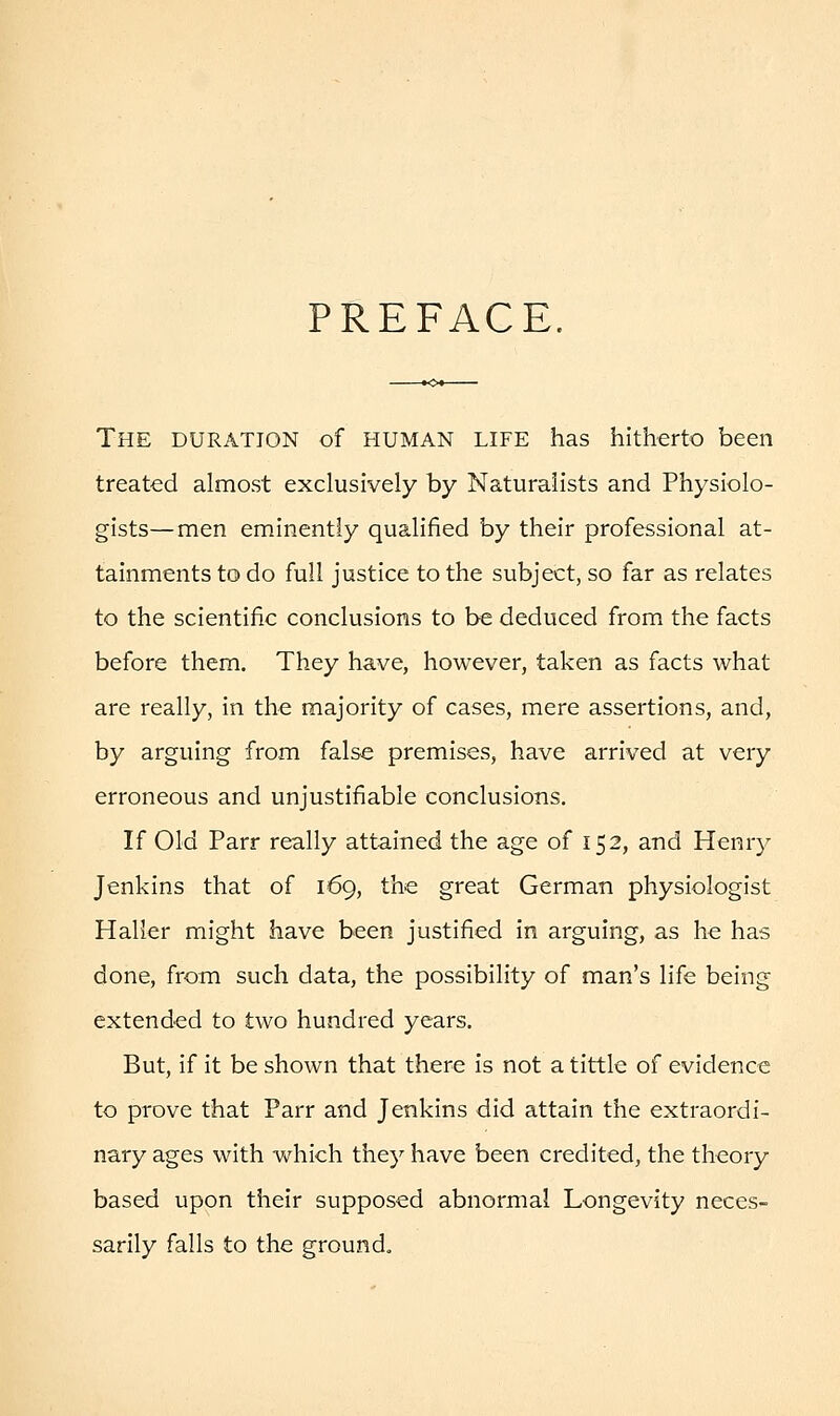 PREFACE. The duration of human life has hitherto been treated almost exclusively by Naturalists and Physiolo- gists—men eminently qualified by their professional at- tainments to do full justice to the subject, so far as relates to the scientific conclusions to be deduced from the facts before them. They have, however, taken as facts what are really, in the majority of cases, mere assertions, and, by arguing from false premises, have arrived at very erroneous and unjustifiable conclusions. If Old Parr really attained the age of 152, and Henry Jenkins that of 169, the great German physiologist Haller might have been justified in arguing, as he has done, from such data, the possibility of man's life being extended to two hundred years. But, if it be shown that there is not a tittle of evidence to prove that Parr and Jenkins did attain the extraordi- nary ages with which they have been credited, the theory based upon their supposed abnormal Longevity neces- sarily falls to the ground.