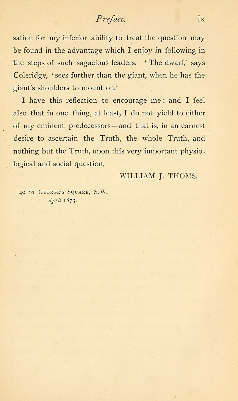 sation for my inferior ability to treat the question may be found in the advantage which I enjoy in following in the steps of such sagacious leaders. ' The dwarf/ says Coleridge, ' sees further than the giant, when he has the giant's shoulders to mount on.' I have this reflection to encourage me; and I feel also that in one thing, at least, I do not yield to either of my eminent predecessors—and that is, in an earnest desire to ascertain the Truth, the whole Truth, and nothing but the Truth, upon this very important physio- logical and social question. WILLIAM J. THOMS. 40 St George's Square, S.W. April 1873.