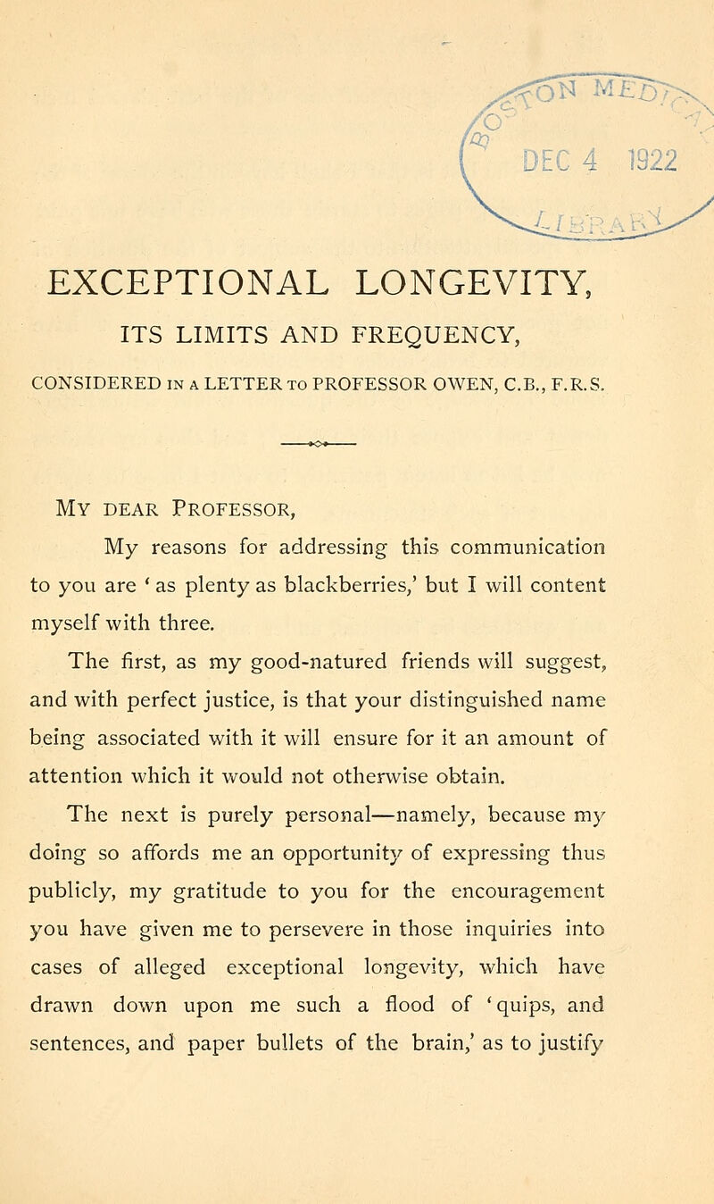 EXCEPTIONAL LONGEVITY, ITS LIMITS AND FREQUENCY, CONSIDERED in a LETTER to PROFESSOR OWEN, C.B., F.R.S. My dear Professor, My reasons for addressing this communication to you are ' as plenty as blackberries,' but I will content myself with three. The first, as my good-natured friends will suggest, and with perfect justice, is that your distinguished name being associated with it will ensure for it an amount of attention which it would not otherwise obtain. The next is purely personal—namely, because my doing so affords me an opportunity of expressing thus publicly, my gratitude to you for the encouragement you have given me to persevere in those inquiries into cases of alleged exceptional longevity, which have drawn down upon me such a flood of ' quips, and sentences, and paper bullets of the brain,' as to justify