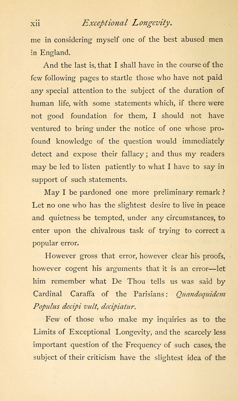 me in considering myself one of the best abused men in England. And the last is, that I shall have in the course of the few following pages to startle those who have not paid any special attention to the subject of the duration of human life, with some statements which, if there were not good foundation for them, I should not have ventured to bring under the notice of one whose pro- found knowledge of the question would immediately detect and expose their fallacy; and thus my readers may be led to listen patiently to what I have to say in support of such statements. May I be pardoned one more preliminary remark ? Let no one who has the slightest desire to live in peace and quietness be tempted, under any circumstances, to enter upon the chivalrous task of trying to correct a popular error. However gross that error, however clear his proofs, however cogent his arguments that it is an error—let him remember what De Thou tells us was said by Cardinal Caraffa of the Parisians: Qnandoquidem Populas decipi vult, decipiatur. Few of those who make my inquiries as to the Limits of Exceptional Longevity, and the scarcely less important question of the Frequency of such cases, the subject of their criticism have the slightest idea of the