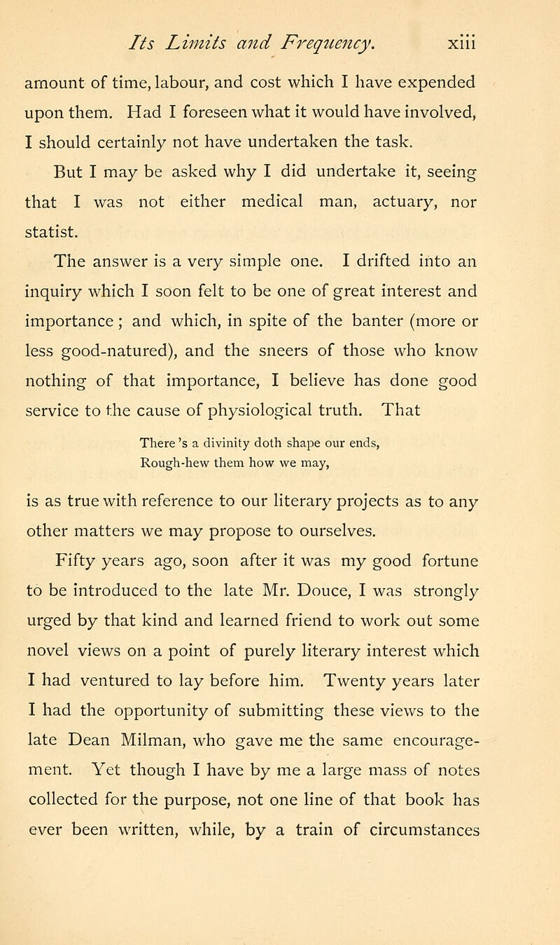 amount of time, labour, and cost which I have expended upon them. Had I foreseen what it would have involved, I should certainly not have undertaken the task. But I may be asked why I did undertake it, seeing that I was not either medical man, actuary, nor statist. The answer is a very simple one. I drifted into an inquiry which I soon felt to be one of great interest and importance ; and which, in spite of the banter (more or less good-natured), and the sneers of those who know nothing of that importance, I believe has done good service to the cause of physiological truth. That There's a divinity doth shape our ends, Rough-hew them how we may, is as true with reference to our literary projects as to any other matters we may propose to ourselves. Fifty years ago, soon after it was my good fortune to be introduced to the late Mr. Douce, I was strongly urged by that kind and learned friend to work out some novel views on a point of purely literary interest which I had ventured to lay before him. Twenty years later I had the opportunity of submitting these views to the late Dean Milman, who gave me the same encourage- ment. Yet though I have by me a large mass of notes collected for the purpose, not one line of that book has ever been written, while, by a train of circumstances
