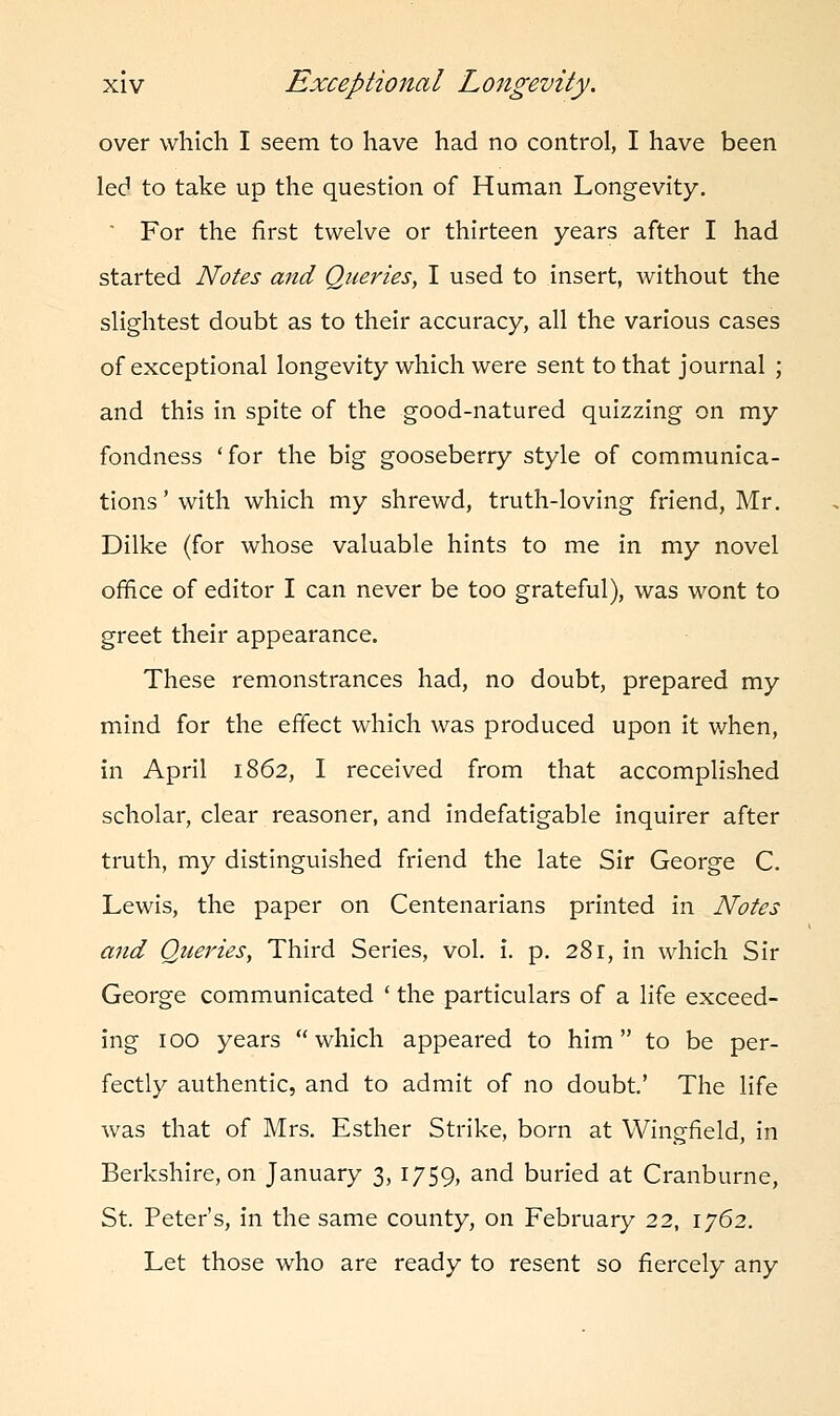 over which I seem to have had no control, I have been led to take up the question of Human Longevity.  For the first twelve or thirteen years after I had started Notes and Queries, I used to insert, without the slightest doubt as to their accuracy, all the various cases of exceptional longevity which were sent to that journal ; and this in spite of the good-natured quizzing on my fondness 'for the big gooseberry style of communica- tions'with which my shrewd, truth-loving friend, Mr. Dilke (for whose valuable hints to me in my novel office of editor I can never be too grateful), was wont to greet their appearance. These remonstrances had, no doubt, prepared my mind for the effect which was produced upon it when, in April 1862, I received from that accomplished scholar, clear reasoner, and indefatigable inquirer after truth, my distinguished friend the late Sir George C. Lewis, the paper on Centenarians printed in Notes and Queries, Third Series, vol. i. p. 281, in which Sir George communicated ' the particulars of a life exceed- ing 100 years which appeared to him to be per- fectly authentic, and to admit of no doubt' The life was that of Mrs. Esther Strike, born at Wingfield, in Berkshire, on January 3, 1759, and buried at Cranburne, St. Peter's, in the same county, on February 22, 1762. Let those who are ready to resent so fiercely any