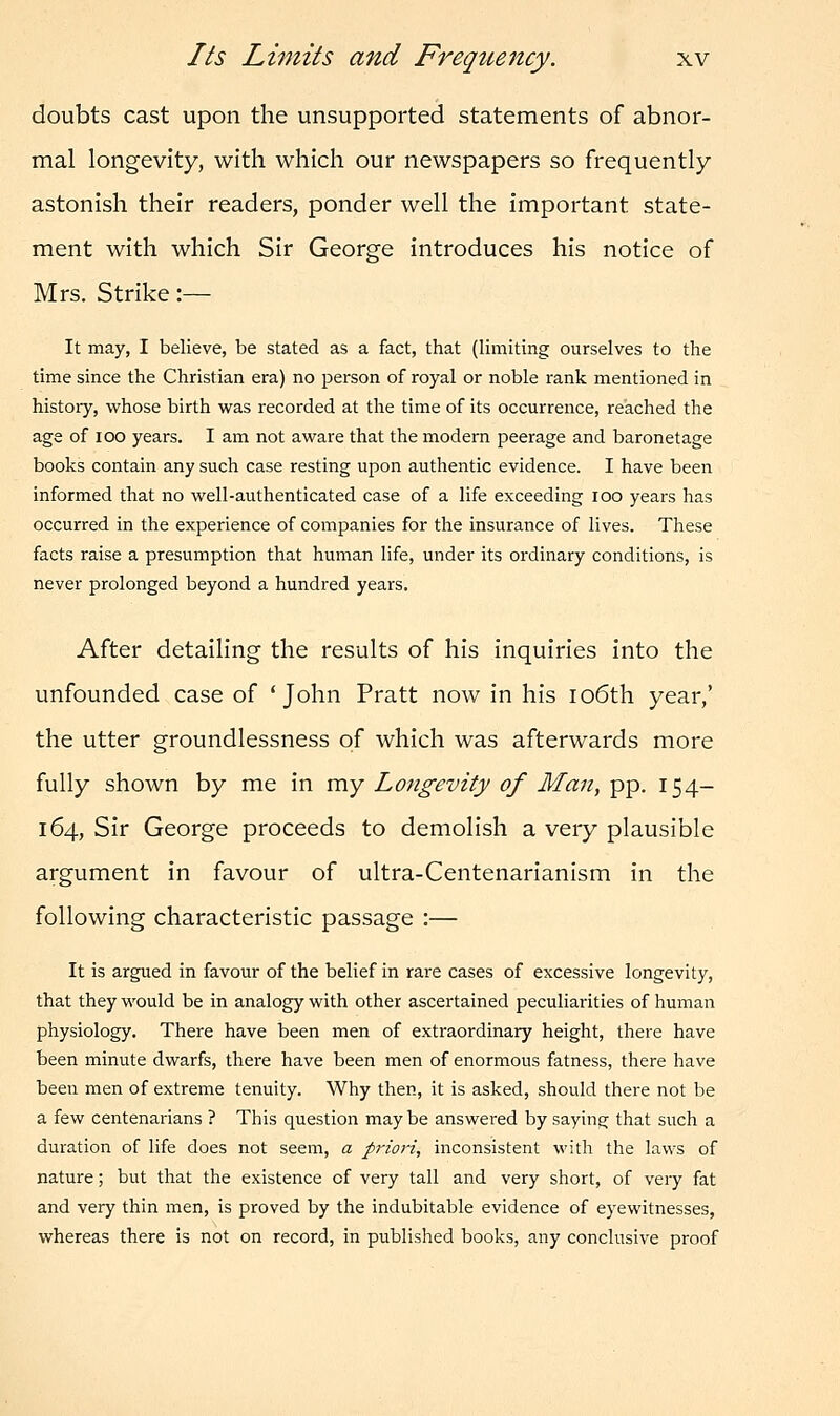 doubts cast upon the unsupported statements of abnor- mal longevity, with which our newspapers so frequently astonish their readers, ponder well the important state- ment with which Sir George introduces his notice of Mrs. Strike :— It may, I believe, be stated as a fact, that (limiting ourselves to the time since the Christian era) no person of royal or noble rank mentioned in history, whose birth was recorded at the time of its occurrence, reached the age of ioo years. I am not aware that the modern peerage and baronetage books contain any such case resting upon authentic evidence. I have been informed that no well-authenticated case of a life exceeding ioo years has occurred in the experience of companies for the insurance of lives. These facts raise a presumption that human life, under its ordinary conditions, is never prolonged beyond a hundred years. After detailing the results of his inquiries into the unfounded case of 'John Pratt now in his 106th year,' the utter groundlessness of which was afterwards more fully shown by me in my Longevity of Man, pp. 154- 164, Sir George proceeds to demolish a very plausible argument in favour of ultra-Centenarianism in the following characteristic passage :— It is argued in favour of the belief in rare cases of excessive longevity, that they would be in analogy with other ascertained peculiarities of human physiology. There have been men of extraordinary height, there have been minute dwarfs, there have been men of enormous fatness, there have been men of extreme tenuity. Why then, it is asked, should there not be a few centenarians ? This question maybe answered by saying that such a duration of life does not seem, a priori, inconsistent with the laws of nature; but that the existence of very tall and very short, of very fat and very thin men, is proved by the indubitable evidence of eyewitnesses, whereas there is not on record, in published books, any conclusive proof