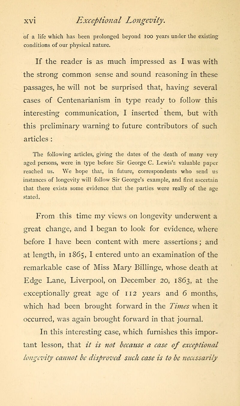 of a life which has been prolonged beyond ioo years under the existing conditions of our physical nature. If the reader is as much impressed as I was with the strong common sense and sound reasoning in these passages, he will not be surprised that, having several cases of Centenarianism in type ready to follow this interesting communication, I inserted them, but with this preliminary warning to future contributors of such articles : The following articles, giving the dates of the death of many very aged persons, were in type before Sir George C. Lewis's valuable paper reached us. We hope that, in future, correspondents who send us instances of longevity will follow Sir George's example, and first ascertain that there exists some evidence that the parties were really of the age stated. From this time my views on longevity underwent a great change, and I began to look for evidence, where before I have been content with mere assertions; and at length, in 1865, I entered unto an examination of the remarkable case of Miss Mary Billinge, whose death at Edge Lane, Liverpool, on December 20, 1863, at the exceptionally great age of 112 years and 6 months, which had been brought forward in the Times when it occurred, was again brought forward in that journal. In this interesting case, which furnishes this impor- tant lesson, that it is not because a case of exceptional longevity cannot be disproved such case is to be necessarily