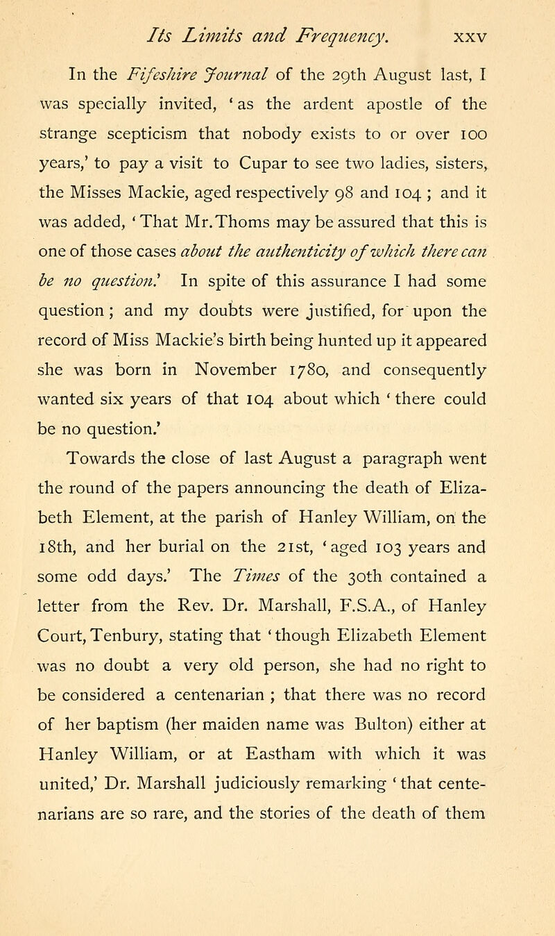 In the Fifeshire Jour?ial of the 29th August last, I was specially invited, ' as the ardent apostle of the strange scepticism that nobody exists to or over 100 years,' to pay a visit to Cupar to see two ladies, sisters, the Misses Mackie, aged respectively 98 and 104 ; and it was added, 'That Mr.Thoms may be assured that this is one of those cases about the authenticity of which there can be no question? In spite of this assurance I had some question; and my doubts were justified, for upon the record of Miss Mackie's birth being hunted up it appeared she was born in November 1780, and consequently wanted six years of that 104 about which ' there could be no question.' Towards the close of last August a paragraph went the round of the papers announcing the death of Eliza- beth Element, at the parish of Hanley William, on the 18th, and her burial on the 21st, 'aged 103 years and some odd days.' The Times of the 30th contained a letter from the Rev. Dr. Marshall, F.S.A., of Hanley Court, Tenbury, stating that ' though Elizabeth Element was no doubt a very old person, she had no right to be considered a centenarian ; that there was no record of her baptism (her maiden name was Bulton) either at Hanley William, or at Eastham with which it was united,' Dr. Marshall judiciously remarking ' that cente- narians are so rare, and the stories of the death of them