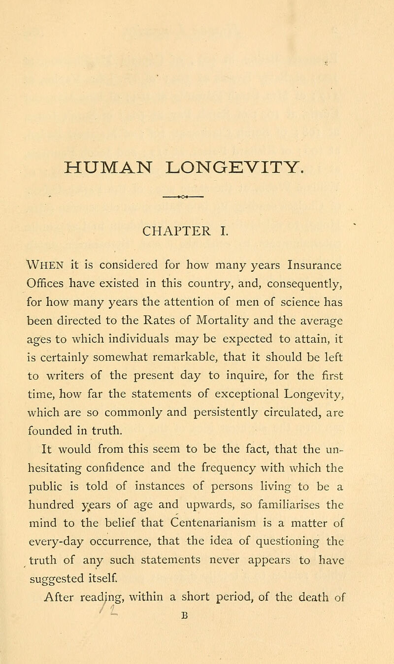 HUMAN LONGEVITY. CHAPTER I. WHEN it is considered for how many years Insurance Offices have existed in this country, and, consequently, for how many years the attention of men of science has been directed to the Rates of Mortality and the average ages to which individuals may be expected to attain, it is certainly somewhat remarkable, that it should be left to writers of the present day to inquire, for the first time, how far the statements of exceptional Longevity, which are so commonly and persistently circulated, are founded in truth. It would from this seem to be the fact, that the un- hesitating confidence and the frequency with which the public is told of instances of persons living to be a hundred years of age and upwards, so familiarises the mind to the belief that Centenarianism is a matter of every-day occurrence, that the idea of questioning the truth of any such statements never appears to have suggested itself. After reading, within a short period, of the death of B