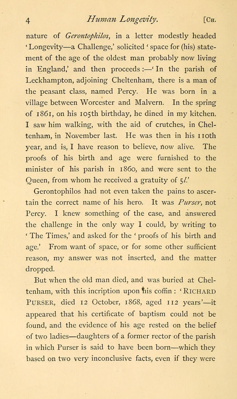 nature of Gerotitophilos, in a letter modestly headed ' Longevity—a Challenge,' solicited ' space for (his) state- ment of the age of the oldest man probably now living in England,' and then proceeds :—' In the parish of Leckhampton, adjoining Cheltenham, there is a man of the peasant class, named Percy. He was born in a village between Worcester and Malvern. In the spring of 1861, on his 105th birthday, he dined in my kitchen. I saw him walking, with the aid of crutches, in Chel- tenham, in November last. He was then in his 110th year, and is, I have reason to believe, now alive. The proofs of his birth and age were furnished to the minister of his parish in i860, and were sent to the Queen, from whom he received a gratuity of 5/.' Gerontophilos had not even taken the pains to ascer- tain the correct name of his hero. It was Purser, not Percy. I knew something of the case, and answered the challenge in the only way I could, by writing to ' The Times,' and asked for the ' proofs of his birth and age.' From want of space, or for some other sufficient reason, my answer was not inserted, and the matter dropped. But when the old man died, and was buried at Chel- tenham, with this incription upon tiis coffin : ' Richard PURSER, died 12 October, 1868, aged 112 years'—it appeared that his certificate of baptism could not be found, and the evidence of his age rested on the belief of two ladies—daughters of a former rector of the parish in which Purser is said to have been born—which they based on two very inconclusive facts, even if they were