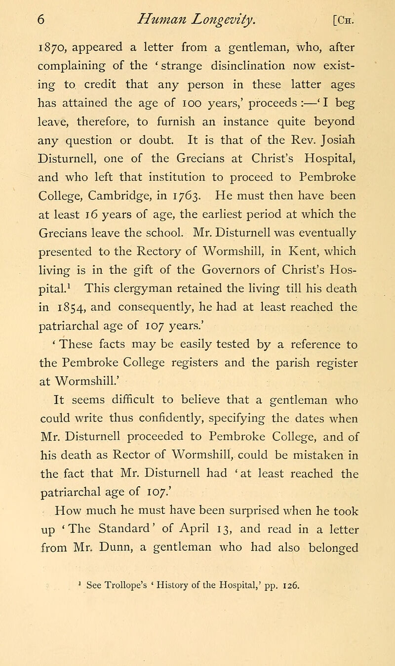 1870, appeared a letter from a gentleman, who, after complaining of the ' strange disinclination now exist- ing to. credit that any person in these latter ages has attained the age of 100 years,' proceeds:—'I beg leave, therefore, to furnish an instance quite beyond any question or doubt. It is that of the Rev. Josiah Disturnell, one of the Grecians at Christ's Hospital, and who left that institution to proceed to Pembroke College, Cambridge, in 1763. He must then have been at least 16 years of age, the earliest period at which the Grecians leave the school. Mr. Disturnell was eventually presented to the Rectory of Wormshill, in Kent, which living is in the gift of the Governors of Christ's Hos- pital.1 This clergyman retained the living till his death in 1854, and consequently, he had at least reached the patriarchal age of 107 years.' ' These facts may be easily tested by a reference to the Pembroke College registers and the parish register at Wormshill.' It seems difficult to believe that a gentleman who could write thus confidently, specifying the dates when Mr. Disturnell proceeded to Pembroke College, and of his death as Rector of Wormshill, could be mistaken in the fact that Mr. Disturnell had 'at least reached the patriarchal age of 107.' How much he must have been surprised when he took up 'The Standard' of April 13, and read in a letter from Mr. Dunn, a gentleman who had also belonged 1 See Trollope's ' History of the Hospital,' pp. 126.