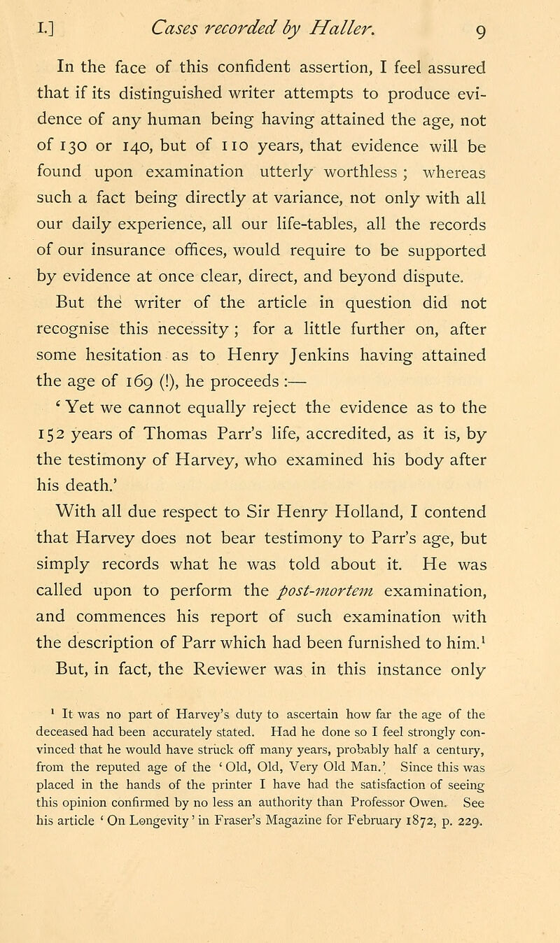 In the face of this confident assertion, I feel assured that if its distinguished writer attempts to produce evi- dence of any human being having attained the age, not of 130 or 140, but of no years, that evidence will be found upon examination utterly worthless ; whereas such a fact being directly at variance, not only with all our daily experience, all our life-tables, all the records of our insurance offices, would require to be supported by evidence at once clear, direct, and beyond dispute. But the writer of the article in question did not recognise this necessity ; for a little further on, after some hesitation as to Henry Jenkins having attained the age of 169 (!), he proceeds:— 1 Yet we cannot equally reject the evidence as to the 152 years of Thomas Parr's life, accredited, as it is, by the testimony of Harvey, who examined his body after his death.' With all due respect to Sir Henry Holland, I contend that Harvey does not bear testimony to Parr's age, but simply records what he was told about it. He was called upon to perform the post-mortem examination, and commences his report of such examination with the description of Parr which had been furnished to him.1 But, in fact, the Reviewer was in this instance only 1 It was no part of Harvey's duty to ascertain how far the age of the deceased had been accurately stated. Had he done so I feel strongly con- vinced that he would have struck off many years, probably half a century, from the reputed age of the 'Old, Old, Very Old Man.' Since this was placed in the hands of the printer I have had the satisfaction of seeing this opinion confirmed by no less an authority than Professor Owen. See his article ' On Longevity' in Eraser's Magazine for February 1872, p. 229,