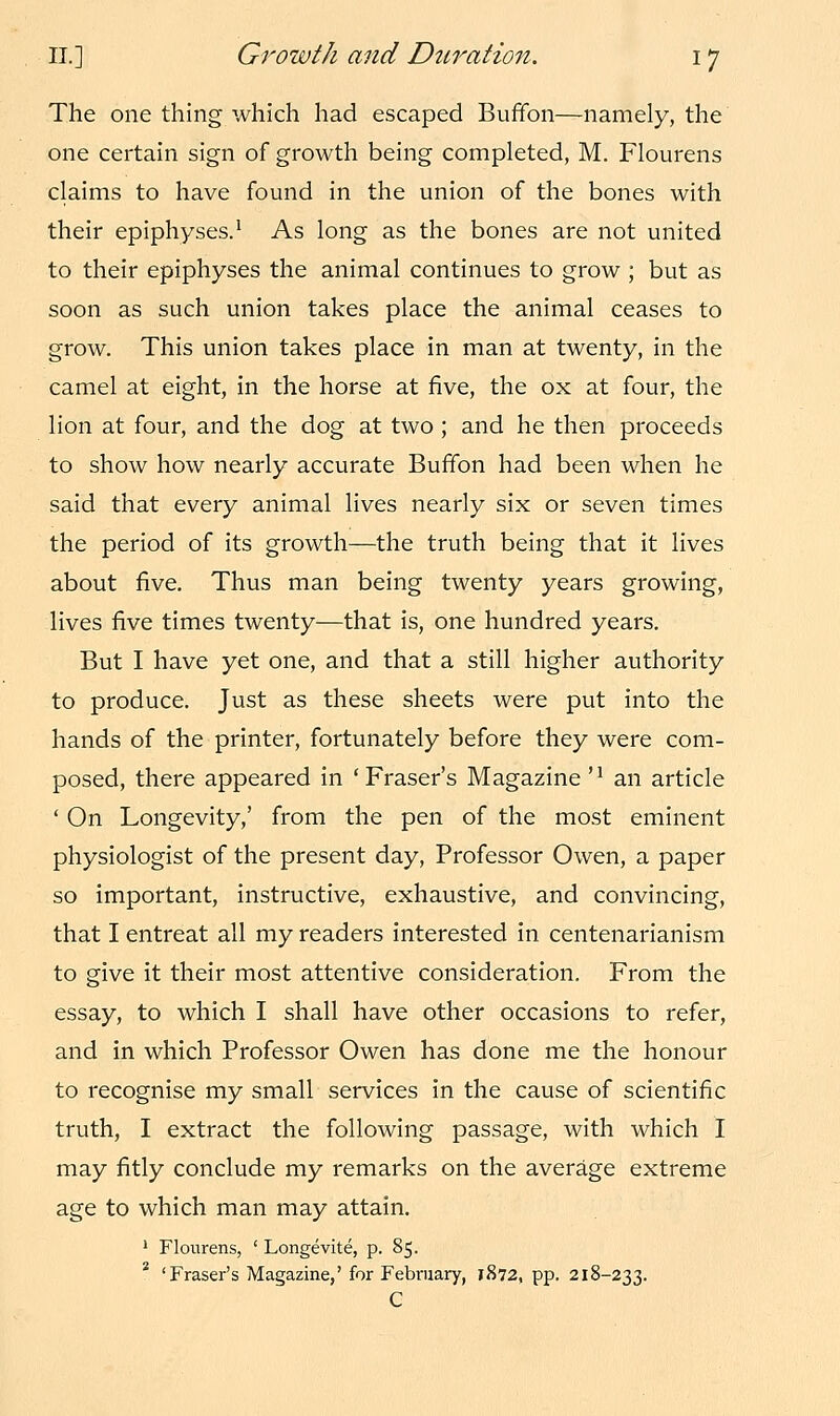 The one thing which had escaped Buffon—namely, the one certain sign of growth being completed, M. Flourens claims to have found in the union of the bones with their epiphyses.1 As long as the bones are not united to their epiphyses the animal continues to grow ; but as soon as such union takes place the animal ceases to grow. This union takes place in man at twenty, in the camel at eight, in the horse at five, the ox at four, the lion at four, and the dog at two; and he then proceeds to show how nearly accurate Buffon had been when he said that every animal lives nearly six or seven times the period of its growth—the truth being that it lives about five. Thus man being twenty years growing, lives five times twenty—that is, one hundred years. But I have yet one, and that a still higher authority to produce. Just as these sheets were put into the hands of the printer, fortunately before they were com- posed, there appeared in 'Fraser's Magazine n an article ' On Longevity,' from the pen of the most eminent physiologist of the present day, Professor Owen, a paper so important, instructive, exhaustive, and convincing, that I entreat all my readers interested in centenarianism to give it their most attentive consideration. From the essay, to which I shall have other occasions to refer, and in which Professor Owen has done me the honour to recognise my small services in the cause of scientific truth, I extract the following passage, with which I may fitly conclude my remarks on the average extreme age to which man may attain. 1 Flourens, ' Longevite, p. 85. 2 'Fraser's Magazine,' for February, 1872, pp. 218-233. C