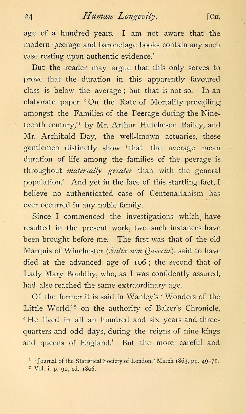 age of a hundred years. I am not aware that the modern peerage and baronetage books contain any such case resting upon authentic evidence.' But the reader may argue that this only serves to prove that the duration in this apparently favoured class is below the average ; but that is not so. In an elaborate paper 'On the Rate of Mortality prevailing amongst the Families of the Peerage during the Nine- teenth century/1 by Mr. Arthur Hutcheson Bailey, and Mr. Archibald Day, the well-known actuaries, these gentlemen distinctly show ' that the average mean duration of life among the families of the peerage is throughout materially greater than with the general population.' And yet in the face of this startling fact, I believe no authenticated case of Centenarianism has ever occurred in any noble family. Since I commenced the investigations which, have resulted in the present work, two such instances have been brought before me. The first was that of the old Marquis of Winchester {Salix non Quereus), said to have died at the advanced age of 106 ; the second that of Lady Mary Bouldby, who, as I was confidently assured, had also reached the same extraordinary age. Of the former it is said in Wanley's ' Wonders of the Little World,'2 on the authority of Baker's Chronicle, ' He lived in all an hundred and six years and three- quarters and odd days, during the reigns of nine kings and queens of England.' But the more careful and 1 ' Journal of the Statistical Society of London,' March 1863, pp. 49-71- 2 Vol. i. p. 91, ed. 1806.