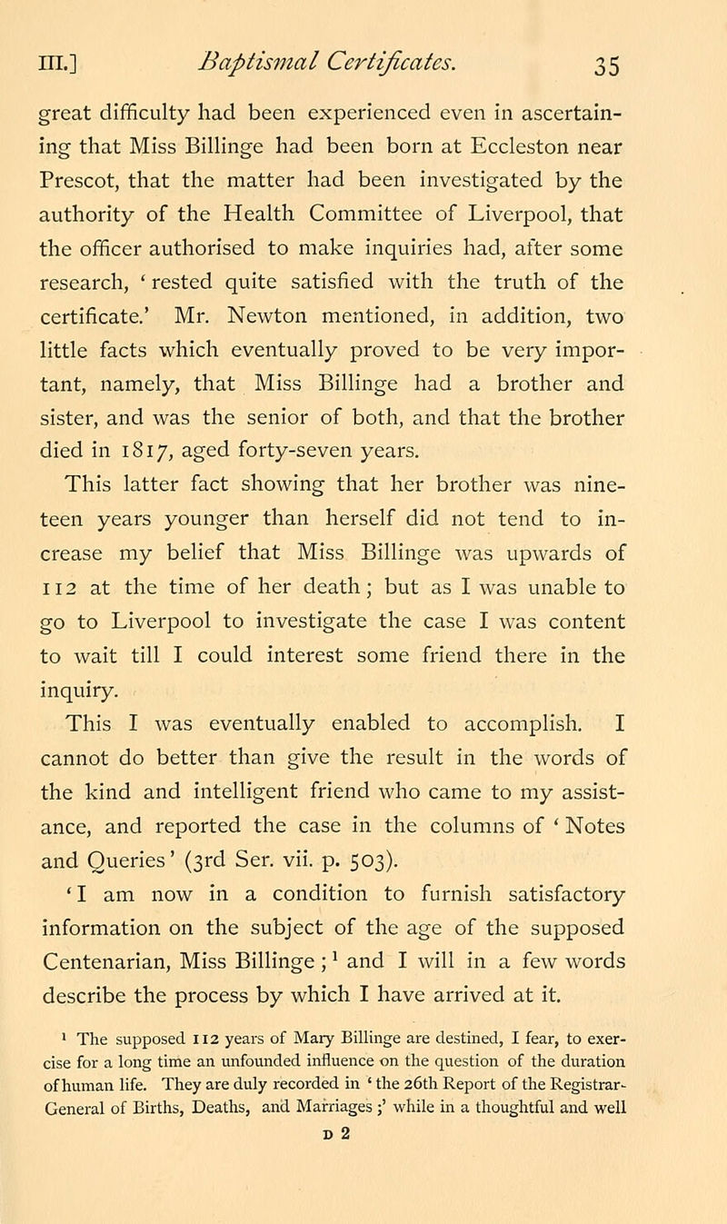 great difficulty had been experienced even in ascertain- ing that Miss Billinge had been born at Eccleston near Prescot, that the matter had been investigated by the authority of the Health Committee of Liverpool, that the officer authorised to make inquiries had, after some research, ' rested quite satisfied with the truth of the certificate.' Mr. Newton mentioned, in addition, two little facts which eventually proved to be very impor- tant, namely, that Miss Billinge had a brother and sister, and was the senior of both, and that the brother died in 1817, aged forty-seven years. This latter fact showing that her brother was nine- teen years younger than herself did not tend to in- crease my belief that Miss Billinge was upwards of 112 at the time of her death; but as I was unable to go to Liverpool to investigate the case I was content to wait till I could interest some friend there in the inquiry. This I was eventually enabled to accomplish. I cannot do better than give the result in the words of the kind and intelligent friend who came to my assist- ance, and reported the case in the columns of ' Notes and Queries' (3rd Ser. vii. p. 503). ' I am now in a condition to furnish satisfactory information on the subject of the age of the supposed Centenarian, Miss Billinge;1 and I will in a few words describe the process by which I have arrived at it. 1 The supposed 112 years of Mary Billinge are destined, I fear, to exer- cise for a long time an unfounded influence on the question of the duration of human life. They are duly recorded in ' the 26th Report of the Registrar- General of Births, Deaths, and Marriages ;' while in a thoughtful and well d 2