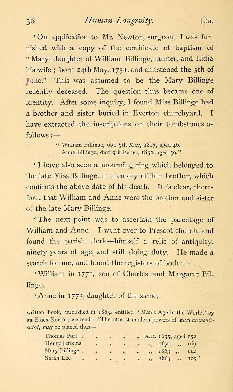 ' On application to Mr. Newton, surgeon, I was fur- nished with a copy of the certificate of baptism of  Mary, daughter of William Billinge, farmer, and Lidia his wife ; born 24th May, 1751, and christened the 5th of June. This was assumed to be the Mary Billinge recently deceased. The question thus became one of identity. After some inquiry, I found Miss Billinge had a brother and sister buried in Everton churchyard. I have extracted the inscriptions on their tombstones as follows :—  William Billinge, obt. 7th May, 1817, aged 46. Anne Billinge, died 9th Feby., 1832, aged 59. ' I have also seen a mourning ring which belonged to the late Miss Billinge, in memory of her brother, which confirms the above date of his death. It is clear, there- fore, that William and Anne were the brother and sister of the late Mary Billinge. ' The next point was to ascertain the parentage of William and Anne. I went over to Prescot church, and found the parish clerk—himself a relic of antiquity, ninety years of age, and still doing duty. He made a search for me, and found the registers of both :— 'William in 1771, son of Charles and Margaret Bil- linge. 'Anne in 1773, daughter of the same. written book, published in 1865, entitled ' Man's Age in the World,' by an Essex Rector, we read : ' The utmost modern powers of man authentic cated, may be placed thus— Thomas Parr a.d. 1635, aged 152 Henry Jenkins ....,, 1670 ,, 169 Mary Billinge ,, 1863 ,, 112 Sarah Lee ,, 1864 ,, 105.'