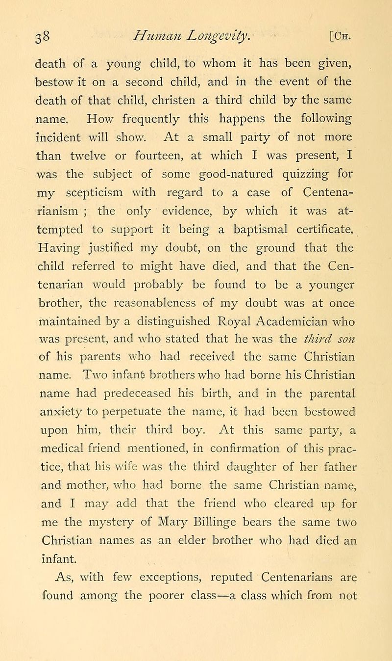 death of a young child, to whom it has been given, bestow it on a second child, and in the event of the death of that child, christen a third child by the same name. How frequently this happens the following incident will show. At a small party of not more than twelve or fourteen, at which I was present, I was the subject of some good-natured quizzing for my scepticism with regard to a case of Centena- rianism ; the only evidence, by which it was at- tempted to support it being a baptismal certificate. Having justified my doubt, on the ground that the child referred to might have died, and that the Cen- tenarian would probably be found to be a younger brother, the reasonableness of my doubt was at once maintained by a distinguished Royal Academician who was present, and who stated that he was the third son of his parents who had received the same Christian name. Two infant brothers who had borne his Christian name had predeceased his birth, and in the parental anxiety to perpetuate the name, it had been bestowed upon him, their third boy. At this same party, a medical friend mentioned, in confirmation of this prac- tice, that his wife was the third daughter of her father and mother, who had borne the same Christian name, and I may add that the friend who cleared up for me the mystery of Mary Billinge bears the same two Christian names as an elder brother who had died an infant. As, with few exceptions, reputed Centenarians are found among the poorer class—a class which from not