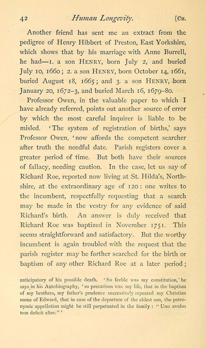 Another friend has sent me an extract from the pedigree of Henry Hibbert of Preston, East Yorkshire, which shows that by his marriage with Anne Burrell, he had—I. a son HENRY, born July 2, and buried July 10, 1660; 2. a son Henry, born October 14, 1661, buried August 18, 1665 ; and 3. a son HENRY, -born January 20, 1672-3, and buried March 16, 1679-80. Professor Owen, in the valuable paper to which I have already referred, points out another source of error by which the most careful inquirer is liable to be misled. 'The system of registration of births,' says Professor Owen, 'now affords the competent searcher after truth the needful date. Parish registers cover a greater period of time. But both have their sources of fallacy, needing caution. In the case, let us say of Richard Roe, reported now living at St. Hilda's, North- shire, at the extraordinary age of 120 : one writes to the incumbent, respectfully requesting that a search may be made in the vestry for any evidence of said Richard's birth. An answer is duly received that Richard Roe was baptized in November 1751. This seems straightforward and satisfactory. But the worthy incumbent is again troubled with the request that the parish register may be further searched for the birth or baptism of any other Richard Roe at a later period ; anticipatory of his possible death. 'So feeble was my constitution,' he says in his Autobiography, ' so precarious was my life, that in the baptism of my brothers, my father's prudence successively repeated my Christian name of Edward, that in case of the departure of the eldest son, the patro- nymic appellation might be still perpetuated in the family : '' Uno avulso lion deficit alter. '
