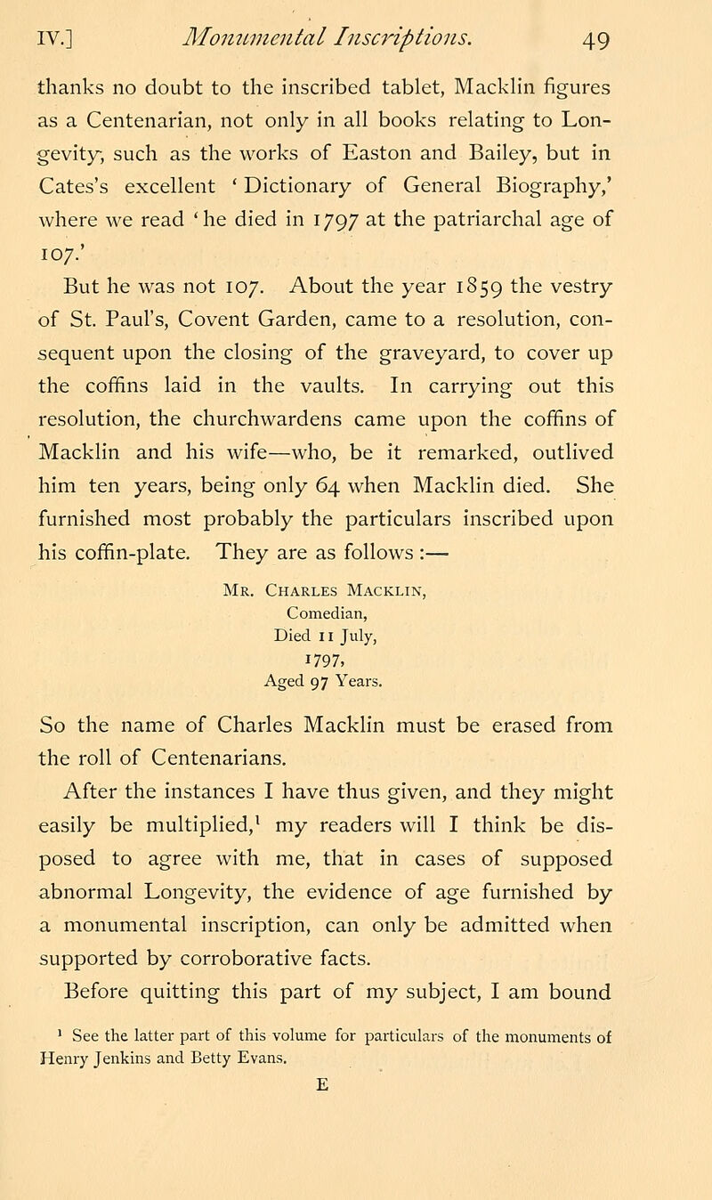 thanks no doubt to the inscribed tablet, Macklin figures as a Centenarian, not only in all books relating to Lon- gevity, such as the works of Easton and Bailey, but in Cates's excellent ' Dictionary of General Biography,' where we read 'he died in 1797 at the patriarchal age of 107.' But he was not 107. About the year 1859 the vestry of St. Paul's, Covent Garden, came to a resolution, con- sequent upon the closing of the graveyard, to cover up the coffins laid in the vaults. In carrying out this resolution, the churchwardens came upon the coffins of Macklin and his wife—who, be it remarked, outlived him ten years, being only 64 when Macklin died. She furnished most probably the particulars inscribed upon his coffin-plate. They are as follows :— Mr. Charles Macklin, Comedian, Died 11 July, 1797, Aged 97 Years. So the name of Charles Macklin must be erased from the roll of Centenarians. After the instances I have thus given, and they might easily be multiplied,1 my readers will I think be dis- posed to agree with me, that in cases of supposed abnormal Longevity, the evidence of age furnished by a monumental inscription, can only be admitted when supported by corroborative facts. Before quitting this part of my subject, I am bound 1 See the latter part of this volume for particulars of the monuments of Henry Jenkins and Betty Evans. E