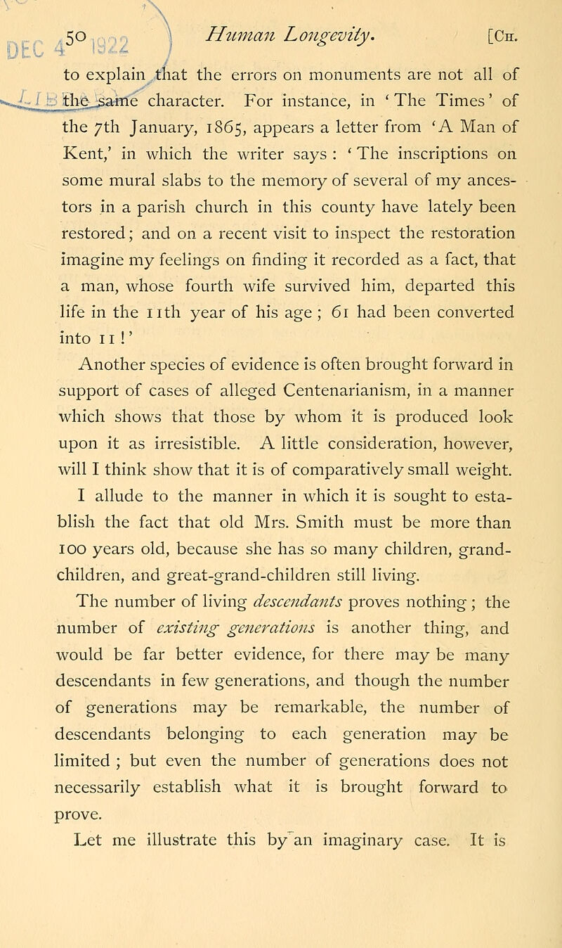 to explain that the errors on monuments are not all of «*^_ :__the__same character. For instance, in 'The Times' of the 7th January, 1865, appears a letter from 'A Man of Kent,' in which the writer says : ' The inscriptions on some mural slabs to the memory of several of my ances- tors in a parish church in this county have lately been restored; and on a recent visit to inspect the restoration imagine my feelings on finding it recorded as a fact, that a man, whose fourth wife survived him, departed this life in the nth year of his age ; 61 had been converted into n!' Another species of evidence is often brought forward in support of cases of alleged Centenarianism, in a manner which shows that those by whom it is produced look upon it as irresistible. A little consideration, however, will I think show that it is of comparatively small weight. I allude to the manner in which it is sought to esta- blish the fact that old Mrs. Smith must be more than 100 years old, because she has so many children, grand- children, and great-grand-children still living. The number of living descendants proves nothing; the number of existing generations is another thing, and would be far better evidence, for there may be many descendants in few generations, and though the number of generations may be remarkable, the number of descendants belonging to each generation may be limited ; but even the number of generations does not necessarily establish what it is brought forward to prove. Let me illustrate this by an imaginary case. It is