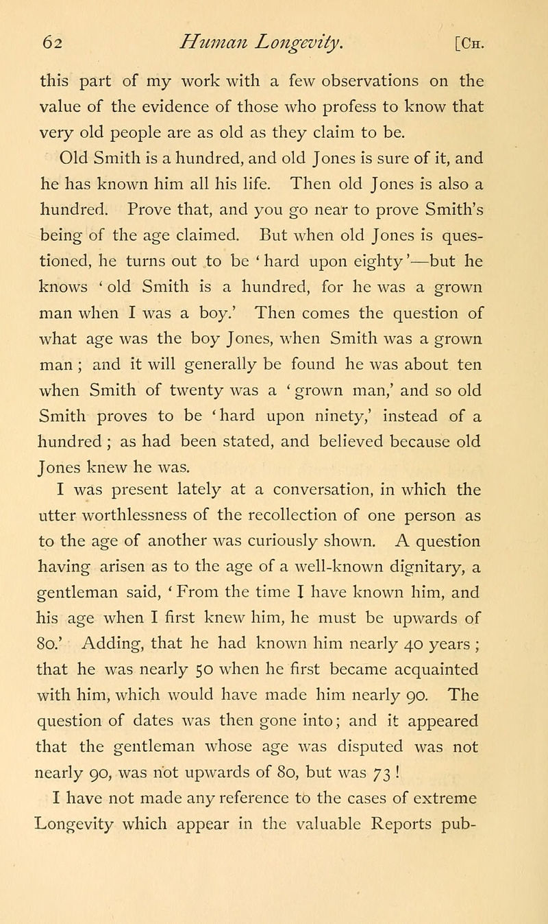 this part of my work with a few observations on the value of the evidence of those who profess to know that very old people are as old as they claim to be. Old Smith is a hundred, and old Jones is sure of it, and he has known him all his life. Then old Jones is also a hundred. Prove that, and you go near to prove Smith's being of the age claimed. But when old Jones is ques- tioned, he turns out to be ' hard upon eighty'—but he knows ' old Smith is a hundred, for he was a grown man when I was a boy.' Then comes the question of what age was the boy Jones, when Smith was a grown man; and it will generally be found he was about ten when Smith of twenty was a ' grown man,' and so old Smith proves to be 'hard upon ninety,' instead of a hundred ; as had been stated, and believed because old Jones knew he was. I was present lately at a conversation, in which the utter worthlessness of the recollection of one person as to the age of another was curiously shown. A question having arisen as to the age of a well-known dignitary, a gentleman said, ' From the time I have known him, and his age when I first knew him, he must be upwards of 80.' Adding, that he had known him nearly 40 years ; that he was nearly 50 when he first became acquainted with him, which would have made him nearly 90. The question of dates was then gone into; and it appeared that the gentleman whose age was disputed was not nearly 90, was hot upwards of 80, but was y$ ! I have not made any reference to the cases of extreme Longevity which appear in the valuable Reports pub-
