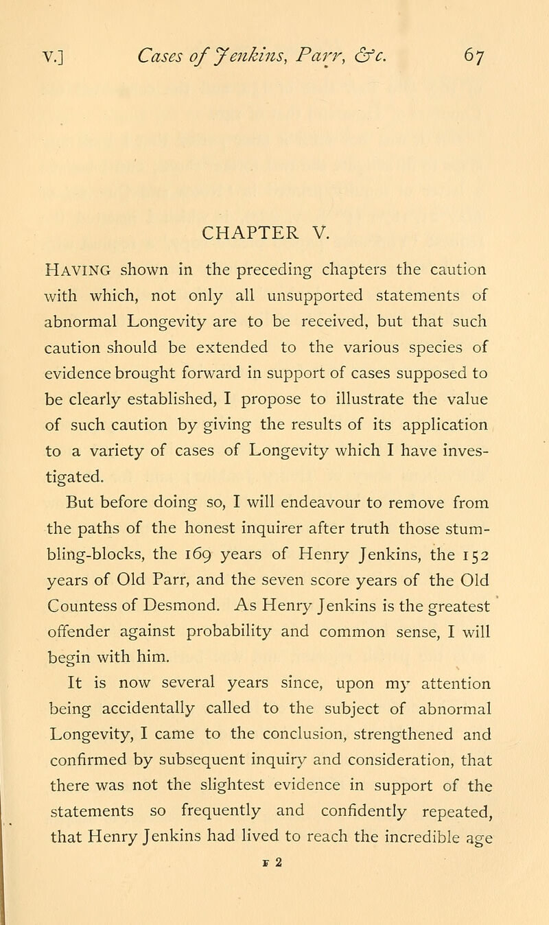 v.] Cases of Jenkins, Parr, &c. 6j CHAPTER V. HAVING shown in the preceding chapters the caution with which, not only all unsupported statements of abnormal Longevity are to be received, but that such caution should be extended to the various species of evidence brought forward in support of cases supposed to be clearly established, I propose to illustrate the value of such caution by giving the results of its application to a variety of cases of Longevity which I have inves- tigated. But before doing so, I will endeavour to remove from the paths of the honest inquirer after truth those stum- bling-blocks, the 169 years of Henry Jenkins, the 152 years of Old Parr, and the seven score years of the Old Countess of Desmond. As Henry Jenkins is the greatest offender against probability and common sense, I will begin with him. It is now several years since, upon my attention being accidentally called to the subject of abnormal Longevity, I came to the conclusion, strengthened and confirmed by subsequent inquiry and consideration, that there was not the slightest evidence in support of the statements so frequently and confidently repeated, that Henry Jenkins had lived to reach the incredible age F 2