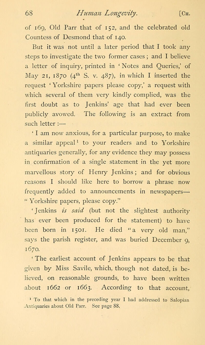 of 169, Old Parr that of 152, and the celebrated old Countess of Desmond that of 140. But it was not until a later period that I took any steps to investigate the two former cases ; and I believe a letter of inquiry, printed in ' Notes and Queries,' of May 21, 1870 (4th S. v. 487), in which I inserted the request ' Yorkshire papers please copy,' a request with which several of them very kindly complied, was the first doubt as to Jenkins' age that had ever been publicly avowed. The following is an extract from such letter :— ' I am now anxious, for a particular purpose, to make a similar appeall to your readers and to Yorkshire antiquaries generally, for any evidence they may possess in confirmation of a single statement in the yet more marvellous story of Henry Jenkins ; and for obvious reasons I should like here to borrow a phrase now frequently added to announcements in newspapers—  Yorkshire papers, please copy. ' Jenkins is said (but not the slightest authority has ever been produced for the statement) to have been born in 1501. He died a very old man, says the parish register, and was buried December 9, 1670. ' The earliest account of Jenkins appears to be that given by Miss Savile, which, though not dated, is be- lieved, on reasonable grounds, to have been written about 1662 or 1663. According to that account, 1 To that which in the preceding year I had addressed to Salopian Antiquaries about Old Parr. See page 88.