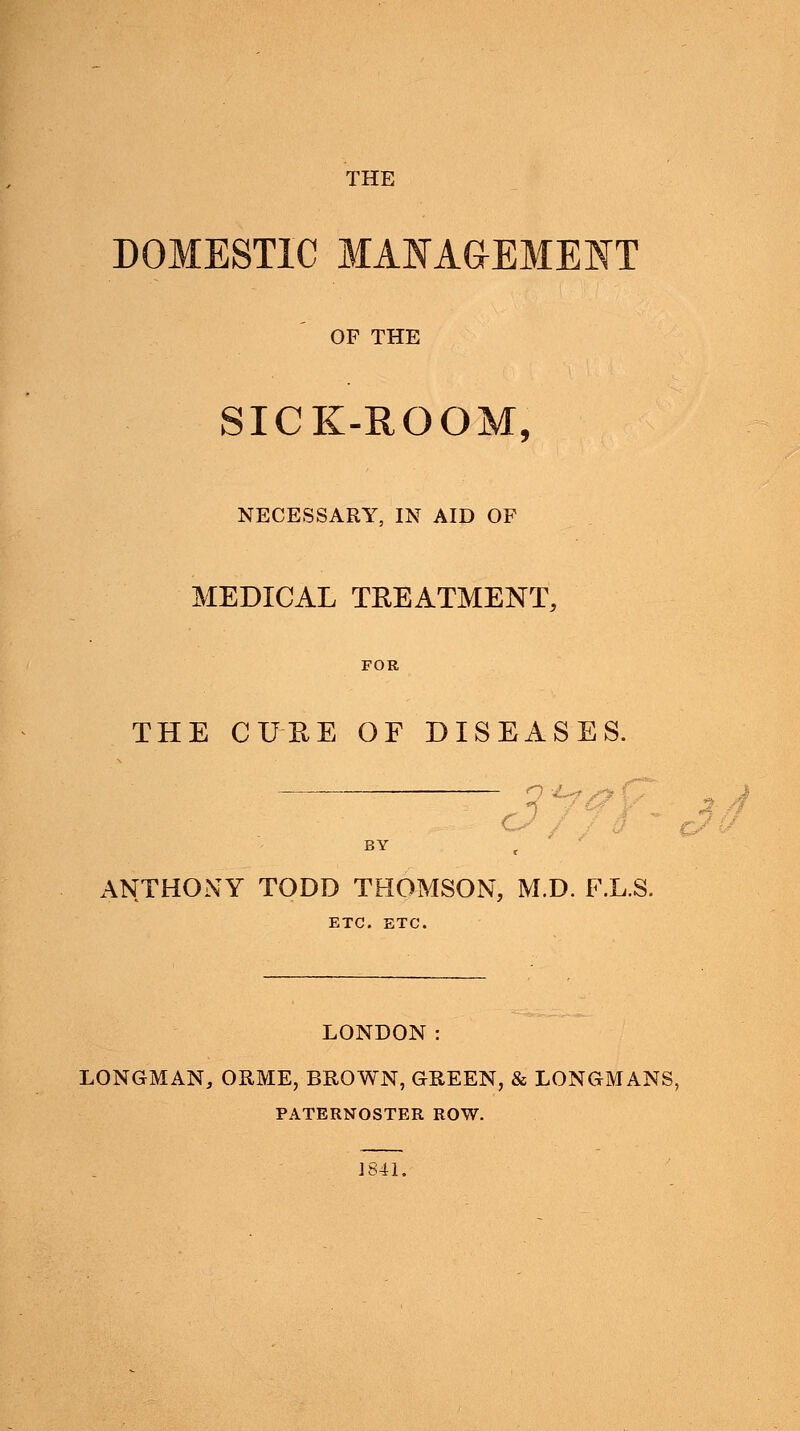 THE DOMESTIC MANAGEMENT OF THE SICK-ROOM, NECESSARY, IN AID OF MEDICAL TREATMENT, FOR THE CURE OF DISEASES. o £~* v> ANTHONY TODD THOMSON, M.D. F.L.S. ETC. ETC. LONDON: LONGMAN, ORME, BROWN, GREEN, & LONGMANS, PATERNOSTER ROW. J841.