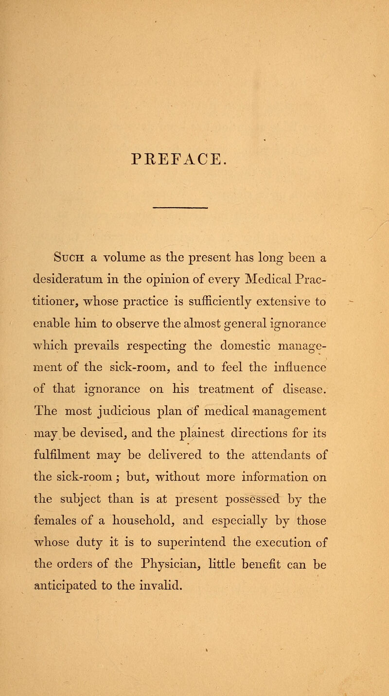 PREFACE Such a volume as the present has long been a desideratum in the opinion of every Medical Prac- titioner, whose practice is sufficiently extensive to enable him to observe the almost general ignorance which prevails respecting the domestic manage- ment of the sick-room, and to feel the influence of that ignorance on his treatment of disease. The most judicious plan of medical management may be devised, and the plainest directions for its fulfilment may be delivered to the attendants of the sick-room; but, without more information on the subject than is at present possessed by the females of a household, and especially by those whose duty it is to superintend the execution of the orders of the Physician, little benefit can be anticipated to the invalid.