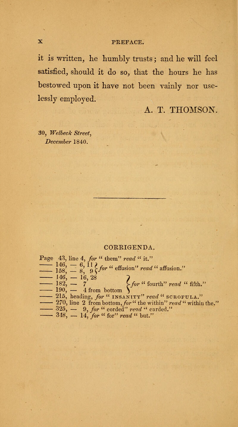 it is written, he humbly trusts; and he will feel satisfied, should it do so, that the hours he has bestowed upon it have not been vainly nor use- lessly employed. A. T. THOMSON. 30, Welbeck Street, December 1840. CORRIGENDA. Page 43, line 4, for  them read  it. ]58' g' q >for  effusion read  affusion. J 46', — 16,28 1 182, — 7 \-for  fourth read  fifth. 190, — 4 from bottom \ 215, heading, for  insanity read  scrofula. 270, line 2 frombottom,/or  the within read  within the.' 325, — 9, for  corded read  carded. 348, — 14, for  for read  but.