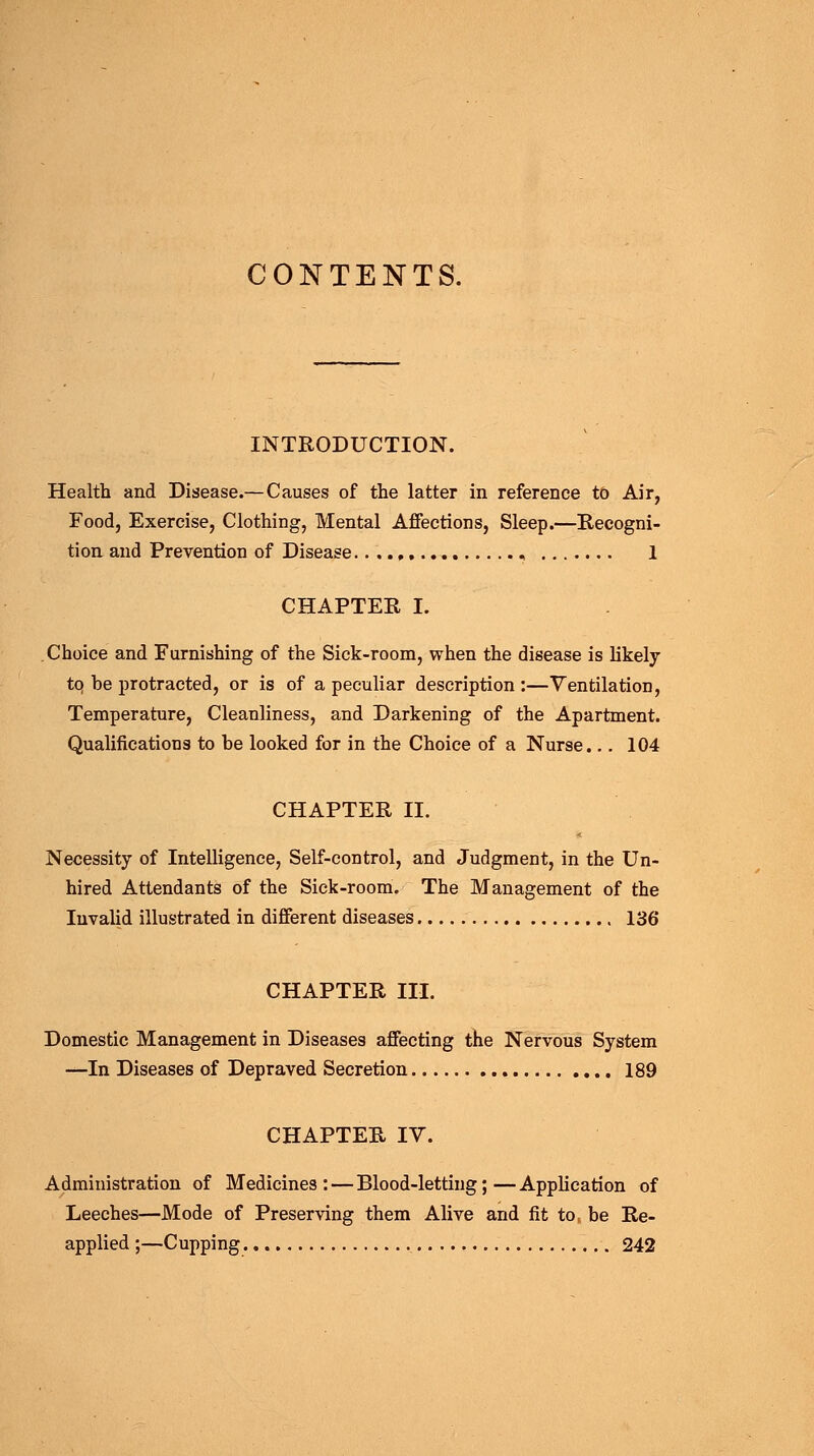 CONTENTS. INTRODUCTION. Health and Disease.— Causes of the latter in reference to Air, Food, Exercise, Clothing, Mental Affections, Sleep.—Recogni- tion and Prevention of Disease....» , 1 CHAPTER I. Choice and Furnishing of the Sick-room, when the disease is likely tq be protracted, or is of a peculiar description :—Ventilation, Temperature, Cleanliness, and Darkening of the Apartment. Qualifications to be looked for in the Choice of a Nurse... 104 CHAPTER II. Necessity of Intelligence, Self-control, and Judgment, in the Un- hired Attendants of the Sick-room. The Management of the Invalid illustrated in different diseases 136 CHAPTER III. Domestic Management in Diseases affecting the Nervous System —In Diseases of Depraved Secretion 189 CHAPTER IV. Administration of Medicines: — Blood-letting;—Application of Leeches—Mode of Preserving them Alive and fit tor be Re- applied ;—Cupping 242