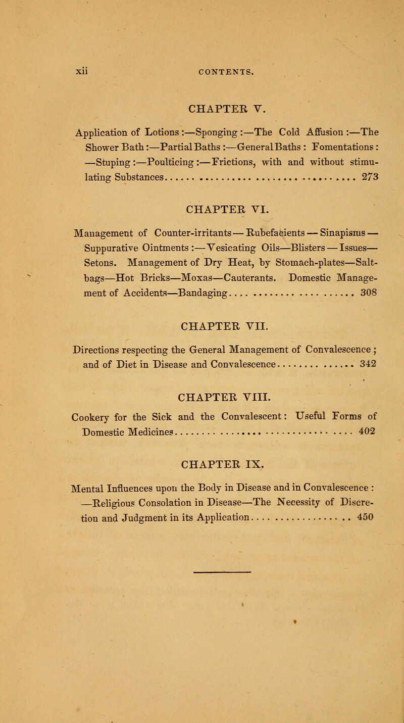 CHAPTER V. Application of Lotions :—Sponging :—The Cold Affusion :—The Shower Bath:—Partial Baths:—GeneralBaths : Fomentations: —Stuping:—Poulticing:—Frictions, with and without stimu- lating Suhstances 273 CHAPTER VI. Management of Counter-irritants — Rubefacients — Sinapisms — Suppurative Ointments:—Vesicating Oils—Blisters — Issues— Setons. Management of Dry Heat, by Stomach-plates—Salt- bags—Hot Bricks—Moxas—Cauterants. Domestic Manage- ment of Accidents—Bandaging 308 CHAPTER VII. Directions respecting the General Management of Convalescence ; and of Diet in Disease and Convalescence 342 CHAPTER VIII. Cookery for the Sick and the Convalescent: Useful Forms of Domestic Medicines 402 CHAPTER IX. Mental Influences upon the Body in Disease and in Convalescence : —Religious Consolation in Disease—The Necessity of Discre- tion and Judgment in its Application 450