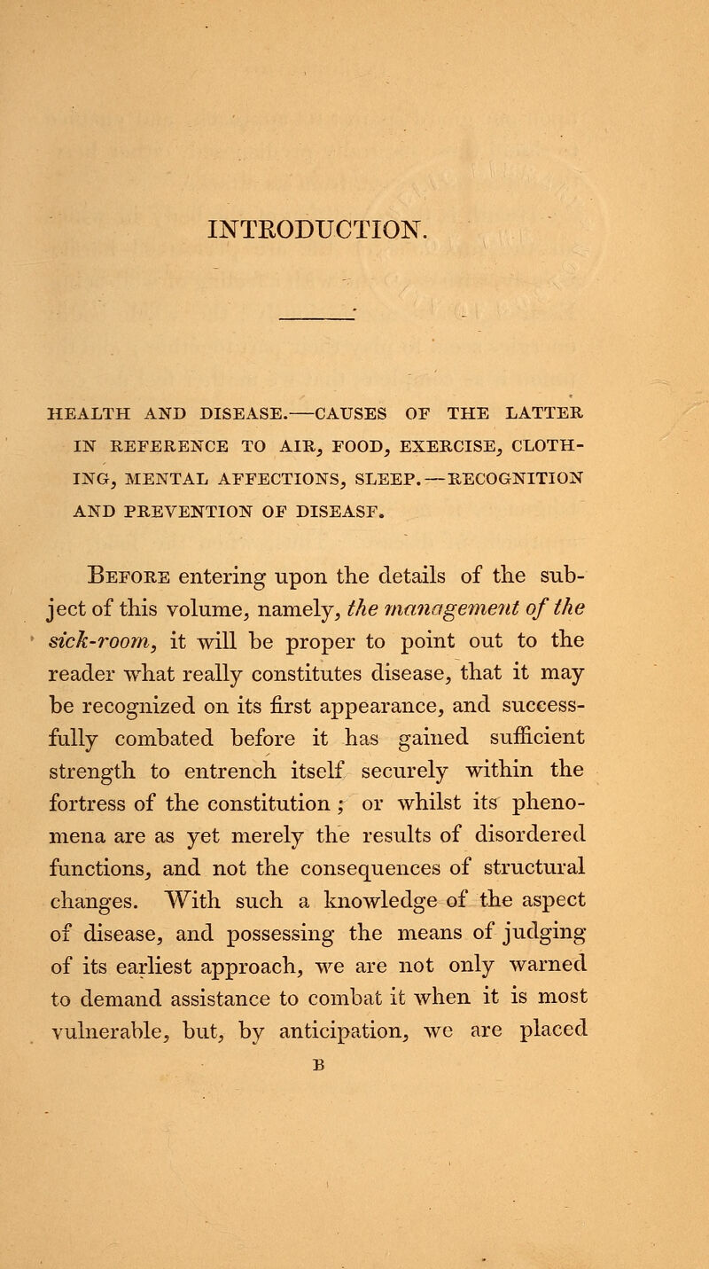 INTRODUCTION. HEALTH AND DISEASE. CAUSES OF THE LATTER IN REFERENCE TO AIR, FOOD, EXERCISE, CLOTH- ING, MENTAL AFFECTIONS, SLEEP.—RECOGNITION AND PREVENTION OF DISEASF. Before entering upon the details of the sub- ject of this volume, namely, the ma?iageme?ti of the sick-room, it will be proper to point out to the reader what really constitutes disease, that it may be recognized on its first appearance, and success- fully combated before it has gained sufficient strength to entrench itself securely within the fortress of the constitution; or whilst its pheno- mena are as yet merely the results of disordered functions, and not the consequences of structural changes. With such a knowledge of the aspect of disease, and possessing the means of judging of its earliest approach, we are not only warned to demand assistance to combat it when it is most vulnerable, but, by anticipation, we are placed p.