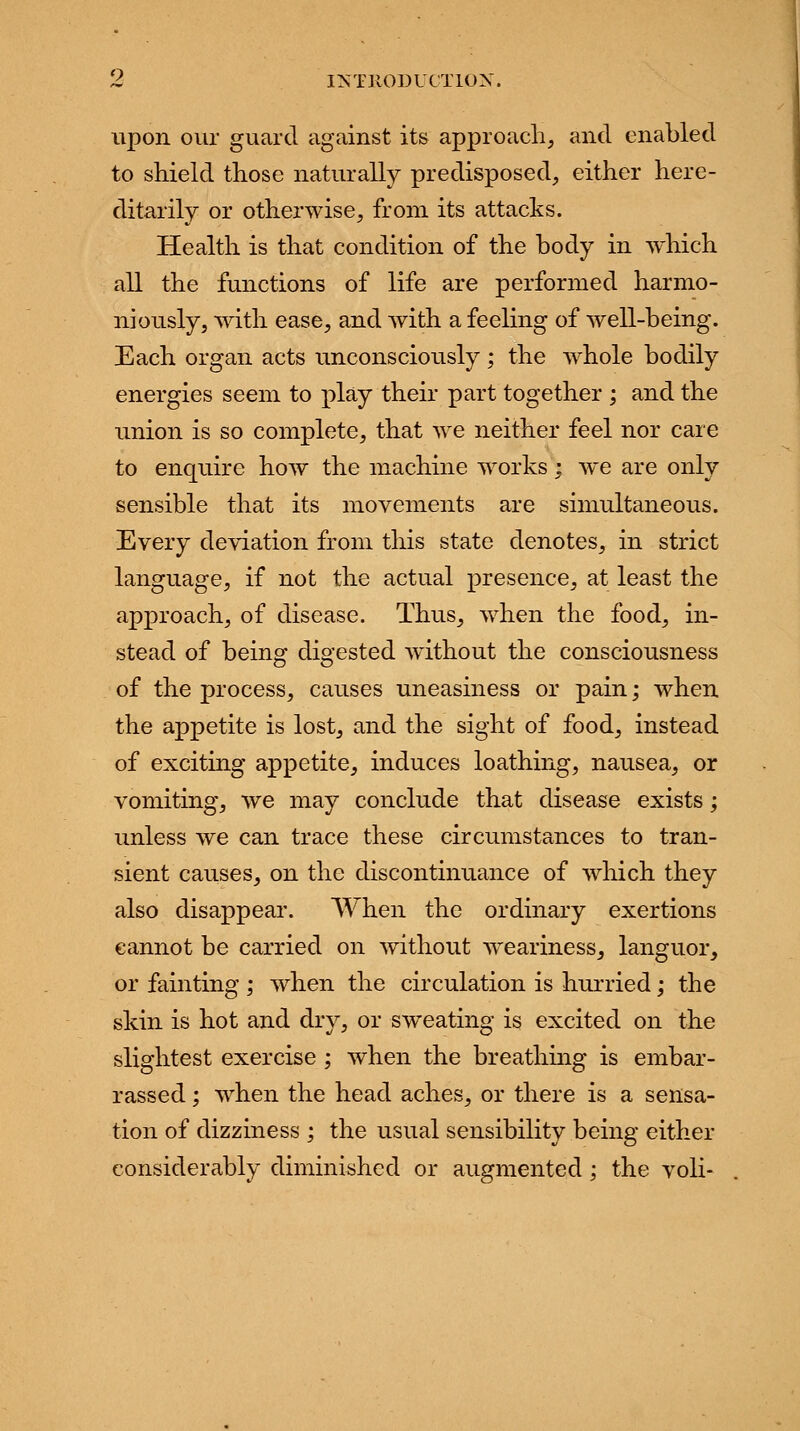 upon our guard against its approach, and enabled to shield those naturally predisposed, either here- ditarily or otherwise, from its attacks. Health is that condition of the body in which all the functions of life are performed harmo- niously, with ease, and with a feeling of well-being. Each organ acts unconsciously ; the whole bodily energies seem to play their part together ; and the union is so complete, that we neither feel nor care to enquire how the machine works; we are only sensible that its movements are simultaneous. Every deviation from this state denotes, in strict language, if not the actual presence, at least the approach, of disease. Thus, when the food, in- stead of being digested without the consciousness of the process, causes uneasiness or pain; when the appetite is lost, and the sight of food, instead of exciting appetite, induces loathing, nausea, or vomiting, we may conclude that disease exists; unless we can trace these circumstances to tran- sient causes, on the discontinuance of which they also disappear. When the ordinary exertions cannot be carried on without weariness, languor, or fainting ; when the circulation is hurried; the skin is hot and dry, or sweating is excited on the slightest exercise ; when the breathing is embar- rassed ; when the head aches, or there is a sensa- tion of dizziness ; the usual sensibility being either considerably diminished or augmented ; the voli-