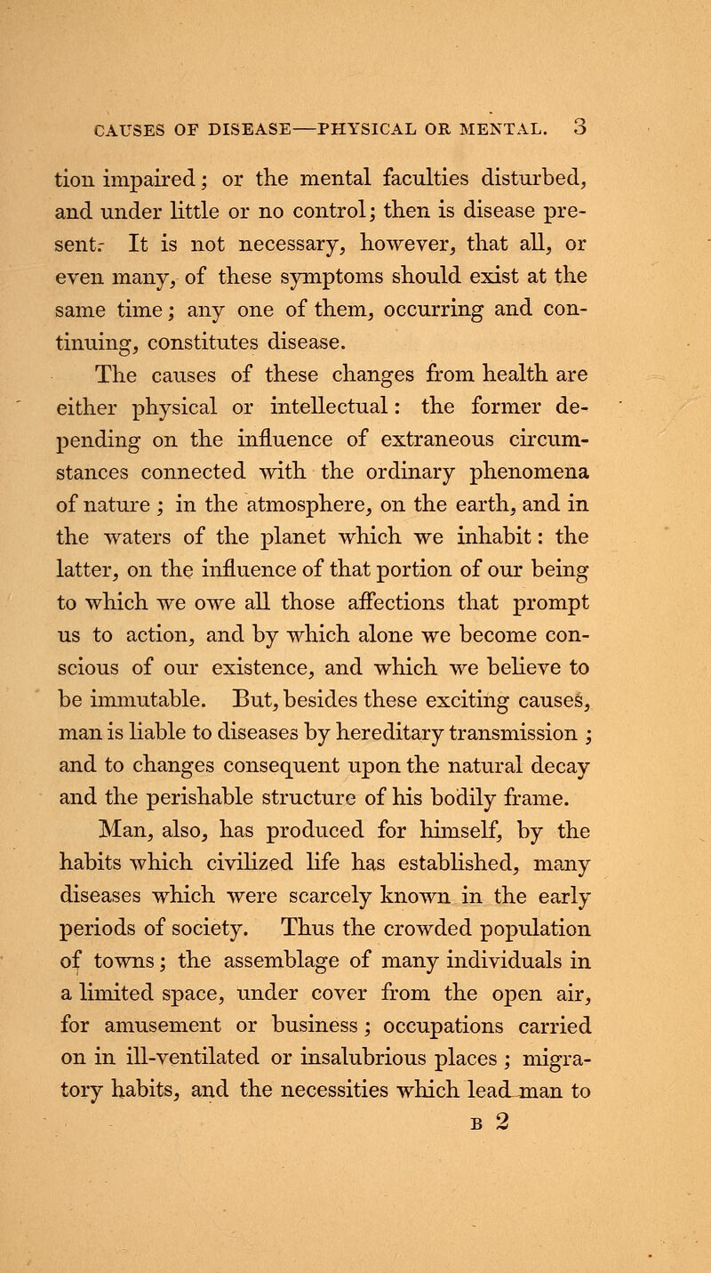 tion impaired; or the mental faculties disturbed, and under little or no control; then is disease pre- sent.- It is not necessary, however, that all, or even many, of these symptoms should exist at the same time; any one of them, occurring and con- tinuing, constitutes disease. The causes of these changes from health are either physical or intellectual: the former de- pending on the influence of extraneous circum- stances connected with the ordinary phenomena of nature ; in the atmosphere, on the earth, and in the waters of the planet which we inhabit: the latter, on the influence of that portion of our being to which we owe all those affections that prompt us to action, and by which alone we become con- scious of our existence, and which we believe to be immutable. But, besides these exciting causes, man is liable to diseases by hereditary transmission ; and to changes consequent upon the natural decay and the perishable structure of his bodily frame. Man, also, has produced for himself, by the habits which civilized life has established, many diseases which were scarcely known in the early periods of society. Thus the crowded population of towns; the assemblage of many individuals in a limited space, under cover from the open air, for amusement or business ; occupations carried on in ill-ventilated or insalubrious places ; migra- tory habits, and the necessities which leadjnan to b 2
