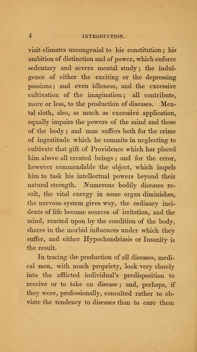 visit climates uncongenial to his constitution; his ambition of distinction and of power, which enforce sedentary and severe mental study; the indul- gence of either the exciting or the depressing passions; and even idleness, and the excessive cultivation of the imagination; all contribute, more or less, to the production of diseases. Men- tal sloth, also, as much as excessive application, equally impairs the powers of the mind and those of the body; and man suffers both for the crime of ingratitude which he commits in neglecting to cultivate that gift of Providence which has placed him above all created beings; and for the error, however commendable the object, which impels him to task his intellectual powers beyond their natural strength. Numerous bodily diseases re- sult, the vital energy in some organ diminishes, the nervous system gives way, the ordinary inci- dents of life become sources of irritation, and the mind, reacted upon by the condition of the body, shares in the morbid influences under which they suffer, and either Hypochondriasis or Insanity is the result. In tracing the production of all diseases, medi- cal men, with much propriety, look very closely into the afflicted individual's predisposition to receive or to take on disease; and, perhaps, if they were, professionally, consulted rather to ob- viate the tendency to diseases than to cure them