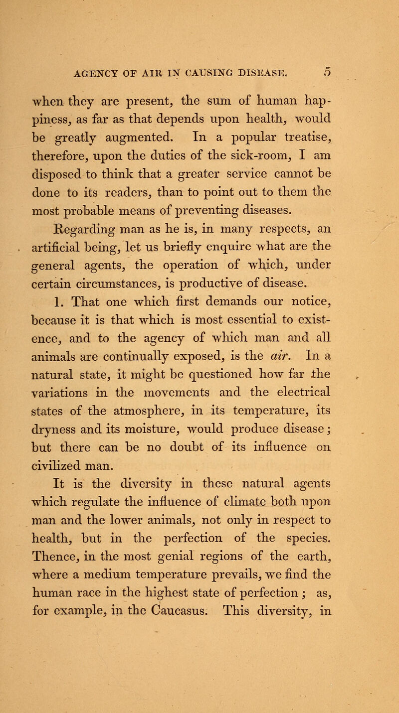 AGENCY OF AIR IN CAUSING DISEASE. O when they are present, the sum of human hap- piness, as far as that depends upon health, would be greatly augmented. In a popular treatise, therefore, upon the duties of the sick-room, I am disposed to think that a greater service cannot be done to its readers, than to point out to them the most probable means of preventing diseases. Regarding man as he is, in many respects, an artificial being, let us briefly enquire what are the general agents, the operation of which, under certain circumstances, is productive of disease. 1. That one which first demands our notice, because it is that which is most essential to exist- ence, and to the agency of which man and all animals are continually exposed, is the air. In a natural state, it might be questioned how far the variations in the movements and the electrical states of the atmosphere, in its temperature, its dryness and its moisture, would produce disease; but there can be no doubt of its influence on civilized man. It is the diversity in these natural agents which regulate the influence of climate both upon man and the lower animals, not only in respect to health, but in the perfection of the species. Thence, in the most genial regions of the earth, where a medium temperature prevails, we find the human race in the highest state of perfection ; as, for example, in the Caucasus. This diversity, in