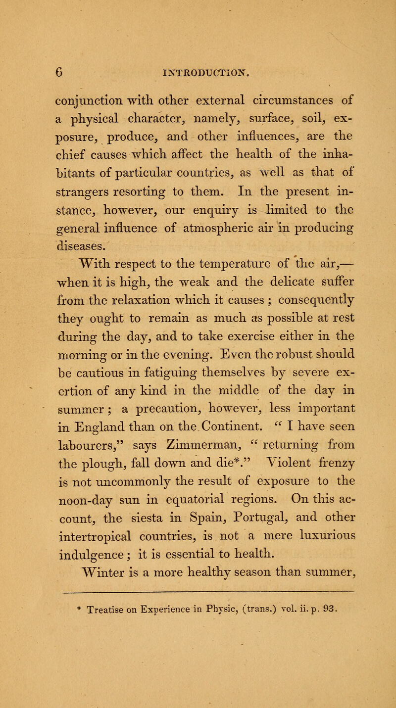 conjunction with other external circumstances of a physical character, namely, surface, soil, ex- posure, produce, and other influences, are the chief causes which affect the health of the inha- bitants of particular countries, as well as that of strangers resorting to them. In the present in- stance, however, our enquiry is limited to the general influence of atmospheric air in producing diseases. With respect to the temperature of the air,— when it is high, the weak and the delicate suffer from the relaxation which it causes ; consequently they ought to remain as much as possible at rest -during the day, and to take exercise either in the morning or in the evening. Even the robust should be cautious in fatiguing themselves by severe ex- ertion of any kind in the middle of the day in summer; a precaution, however, less important in England than on the Continent.  I have seen labourers, says Zimmerman,  returning from the plough, fall down and die*. Violent frenzy is not uncommonly the result of exposure to the noon-day sun in equatorial regions. On this ac- count, the siesta in Spain, Portugal, and other intertropical countries, is not a mere luxurious indulgence ; it is essential to health. Winter is a more healthy season than summer, * Treatise on Experience in Physic, (trans.) vol. ii. p. 93.